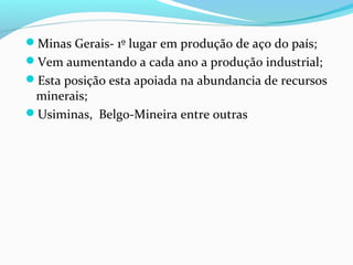 Minas Gerais- 1º lugar em produção de aço do país;
Vem aumentando a cada ano a produção industrial;
Esta posição esta apoiada na abundancia de recursos
minerais;
Usiminas, Belgo-Mineira entre outras
 