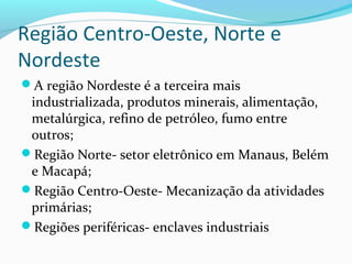 Região Centro-Oeste, Norte e
Nordeste
A região Nordeste é a terceira mais
industrializada, produtos minerais, alimentação,
metalúrgica, refino de petróleo, fumo entre
outros;
Região Norte- setor eletrônico em Manaus, Belém
e Macapá;
Região Centro-Oeste- Mecanização da atividades
primárias;
Regiões periféricas- enclaves industriais
 