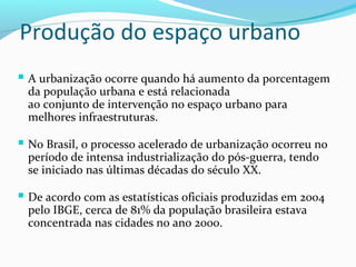 Produção do espaço urbano
 A urbanização ocorre quando há aumento da porcentagem
da população urbana e está relacionada
ao conjunto de intervenção no espaço urbano para
melhores infraestruturas.
 No Brasil, o processo acelerado de urbanização ocorreu no
período de intensa industrialização do pós-guerra, tendo
se iniciado nas últimas décadas do século XX.
 De acordo com as estatísticas oficiais produzidas em 2004
pelo IBGE, cerca de 81% da população brasileira estava
concentrada nas cidades no ano 2000.
 