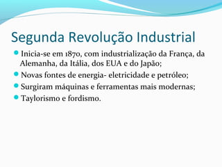 Segunda Revolução Industrial
Inicia-se em 1870, com industrialização da França, da
Alemanha, da Itália, dos EUA e do Japão;
Novas fontes de energia- eletricidade e petróleo;
Surgiram máquinas e ferramentas mais modernas;
Taylorismo e fordismo.
 