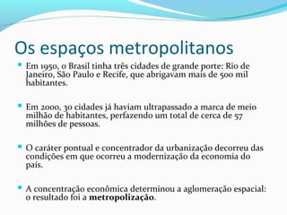 Os espaços metropolitanos
 Em 1950, o Brasil tinha três cidades de grande porte: Rio de
Janeiro, São Paulo e Recife, que abrigavam mais de 500 mil
habitantes.
 Em 2000, 30 cidades já haviam ultrapassado a marca de meio
milhão de habitantes, perfazendo um total de cerca de 57
milhões de pessoas.
 O caráter pontual e concentrador da urbanização decorreu das
condições em que ocorreu a modernização da economia do
país.
 A concentração econômica determinou a aglomeração espacial:
o resultado foi a metropolização.
 