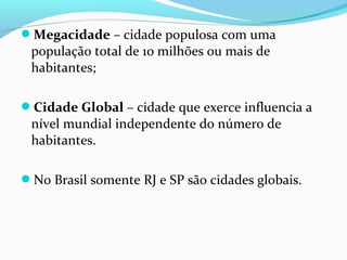 Megacidade – cidade populosa com uma
população total de 10 milhões ou mais de
habitantes;
Cidade Global – cidade que exerce influencia a
nível mundial independente do número de
habitantes.
No Brasil somente RJ e SP são cidades globais.
 