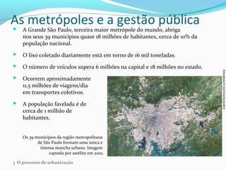 As metrópoles e a gestão pública
 A Grande São Paulo, terceira maior metrópole do mundo, abriga
nos seus 39 municípios quase 18 milhões de habitantes, cerca de 10% da
população nacional.
 O lixo coletado diariamente está em torno de 16 mil toneladas.
 O número de veículos supera 6 milhões na capital e 18 milhões no estado.
 Ocorrem aproximadamente
11,5 milhões de viagens/dia
em transportes coletivos.
 A população favelada é de
cerca de 1 milhão de
habitantes.
Os 39 municípios da região metropolitana
de São Paulo formam uma única e
imensa mancha urbana. Imagem
captada por satélite em 2001.
EARTHSATELLITE/LATINSTOCK
3 O processo de urbanização
 
