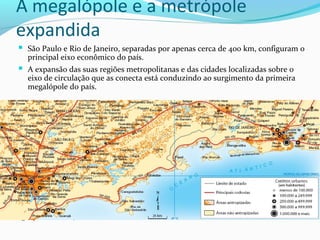 A megalópole e a metrópole
expandida
 São Paulo e Rio de Janeiro, separadas por apenas cerca de 400 km, configuram o
principal eixo econômico do país.
 A expansão das suas regiões metropolitanas e das cidades localizadas sobre o
eixo de circulação que as conecta está conduzindo ao surgimento da primeira
megalópole do país.
A megalópole em formação
 