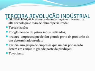 TERCEIRA REVOLUÇÃO INDÚSTRIALGLOBALIZAÇÃO- avanços da automação e informática;
alta tecnologia e mão de obra especializada;
Terceirização;
Conglomerado de países industrializados;
 trustes- empresas que detêm grande parte da produção de
um determinado produto;
Cartéis- um grupo de empresas que unidas por acordo
detêm em conjunto grande parte da produção;
Toyotismo.
 