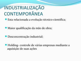 INDUSTRIALIZAÇÃO
CONTEMPORÂNEA
Esta relacionada a evolução técnico-científica;
Maior qualificação da mão de obra;
Desconcentração industrial;
Holding- controle de várias empresas mediante a
aquisição de suas ações
 