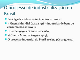 O processo de industrialização no
Brasil
Está ligada a três acontecimentos externos:
1ª Guerra Mundial (1914 a 1918)- industrias de bens de
consumo não-duráveis;
Crise de 1929- a Grande Recessão;
2ª Guerra Mundial (1939 a 1945);
O processo industrial do Brasil acelera pós 2ª guerra.
 