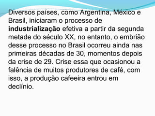 Diversos países, como Argentina, México e
Brasil, iniciaram o processo de
industrialização efetiva a partir da segunda
metade do século XX, no entanto, o embrião
desse processo no Brasil ocorreu ainda nas
primeiras décadas de 30, momentos depois
da crise de 29. Crise essa que ocasionou a
falência de muitos produtores de café, com
isso, a produção cafeeira entrou em
declínio.
 