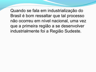 Quando se fala em industrialização do
Brasil é bom ressaltar que tal processo
não ocorreu em nível nacional, uma vez
que a primeira região a se desenvolver
industrialmente foi a Região Sudeste.
 
