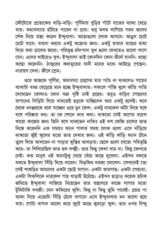 কৗ টা ত ত কর বািড়-বািড়। পূিণমায় বুিড়র গাঁ ট বা তর ব াথা ব ড়
যায়। অমাবস ায় হাঁট ত পা রন না ায়। তবু মলম লািগ য় গরম জ লর
শঁক িন য় রা া ক রন ই ুবালা। অ তা লা লাক আস ব। আঙুল চ ট
চ ট খা ব। বায়না কর ব একটু ার জন । একটু মাথার মা ছর মাথা
িদ য় করা ডা লর জ ন । পিরতৃ চাঁদপানা মুখ লা দখ তও ভা লা লা গ
যন। এ দর খাই য়ও সুখ। ই ুবালা তাই কানিদন কান তী থ যানিন। ধ া
ক া ক রনিন। ঠাকু রর কথামৃ তর বানী ম নর ম ধ আউ ড় গ ছন।
নারায়ণ সবা। জী ব ম।
ত ব আজ ক পূিণমা, অমাবস া হ ণর মার প াঁচ না থাক লও পা য়র
ব াথাটা ব ব ড় ছ ম ন হ ই ুবালার। সকা ল পাঁিজ খু ল আঁিত পািত
দ খ ছন কাথাও কান ব দৃি নই হর। তবুও বািড়র পছ নর
বাগা নর িসিড়টা িদ য় নাম তই হড় ক যাি লন আর একটু হ লই। ক ব
থ ক ধন য় ক ব ল যা ন ও র চুন ফল। একটু নার কল ঝাঁটা িদ য় ঘ ষ
ঘ ষ পির ার কর। তা ক শা ন কার কথা। থাক তা সই আ গর ব য়স
কা রা কা জর জন িতিন ব স থাক তন নািক? ওই দশ কিজ চা লর ভাত
িন জ ক রনিন এক সময়? ফ ান গালার সময় লাক লা এ স দাঁিড় য়
থাক তা জুঁই ফু লর ম তা ভাত দখার জন । ওই কাঁিড় কাঁিড় ফ ান ট ন
তু ল িদ য় আস তন না পাড়ার কুি র আখড়ায়। ছ ল লা খ তা পিরতৃি
ক র। মা িশিখ য়িছল ভাত হল ল ী। তার িকছু ফলা যায় না। িকছু ফল ত
নই। কত মানুষ ওই ফ ানটুকু খ য় বঁ চ আ ছ বলা। এইসব বক ত
বক ত ই ুবালা িসঁিড় িদ য় না মন। িখড়িকর দরজা খা লন। সখা নই তা
সই শা িড়র আম লর একটা ছা বাগান। একটা আমগাছ। একটা পয়ারা।
একটা িলকিল ক নার কল গাছ খাড়াই উ ঠ ছ। এইসব ছাড়াও ক য়ক ছটাক
জিম ত ই ুবালা সািজ য় িন য় ছন তার রা াঘ র কা জ লাগার ম তা
টুিকটািক সবজী। যন ফিক রর ঝুিল। িকছু না িকছু তুিম পা বই। চ পা
ব াথা িন য় এ তাটা িসঁিড় ঠ ল বাগা ন এ স ই ুবালার মন ভা লা হ য়
যায়। গাটা বাগান আ লা ক র ফু ট আ ছ কুম ড়া ফুল। তার ওপর িব ু
 
