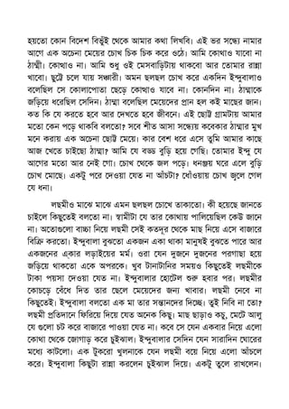 হয় তা কান িব দশ িবভুঁই থ ক আমার কথা িলখিব। এই ভর স নামার
আ গ এক অ চনা ম য়র চাখ িচক িচক ক র ও ঠ। আিম কাথাও যা বা না
ঠা ী। কা াও না। আিম ধু ওই মসবািড়টায় থাক বা আর তামার রা া
খা বা। ছু চ ল যায় স ারী। অমন ছলছল চাখ ক র একিদন ই ুবালাও
ব লিছল স কালা পাতা ছ ড় কা াও যা ব না। কানিদন না। ঠা া ক
জিড় য় ধ রিছল সিদন। ঠা া ব লিছল ম য় দর ান হল কই মা ছর জান।
কত িক য কর ত হ ব আর দখ ত হ ব জীব ন। এই ছা ামটায় আমার
ম তা কন প ড় থাকিব বল তা? স ব শীত আসা স য় ক বকার ঠা ার মুখ
ম ন করায় এক অ চনা ছা ম য়। কার বশ ধ র এ স তুিম আমার কা ছ
আজ খ ত চাই ছা ঠা া? আিম য ব বুিড় হ য় গিছ। তামার ই ু য
আ গর ম তা আর নই গা। চাখ থ ক জল প ড়। ধন য় ঘ র এ ল বুিড়
চাখ মা ছ। একটু প র দওয়া যত না আঁচটা? ধাঁওয়ায় চাখ ল গল
য ধনা।
লছমীও মা ঝ মা ঝ এমন ছলছল চা খ তাকা তা। কী হ য় ছ জান ত
চাই ল িকছু তই বল তা না। ামীটা য তার কাথায় পািল য়িছল কউ জা ন
না। অ তা লা বা া িন য় লছমী সই কতদূর থ ক মাছ িন য় এ স বাজা র
িবি কর তা। ই ুবালা বুঝ তা একজন একা থাকা মানুষই বুঝ ত পা র আর
একজ নর এ্কার লড়াই য়র মম। ওরা যন জ ন জ নর পরগাছা হ য়
জিড় য় থাক তা এ ক অপর ক। খুব টানাটািনর সময়ও িকছু তই লছমী ক
টাকা পয়সা দওয়া যত না। ই ুবালার হা টল হবার পর। লছমীর
কাচ ড় বঁ ধ িদত তার ছ ল ম য় দর জন খাবার। লছমী ন ব না
িকছু তই। ই ুবালা বল তা এক মা তার স ান দর িদ । তুই িনিব না তা?
লছমী িতদা ন িফির য় িদ য় যত অ নক িকছু। মাছ ছাড়াও কচু, ম ট আলু
য লা চট ক র বাজা র পাওয়া যত না। ক ব স যন একবার িন য় এ লা
কাথা থ ক জাগাড় ক র চুইঝাল। ই ুবালার সিদন যন সারািদন ঘা রর
ম ধ কাট লা। এক টুক রা খুলনা ক যন লছমী ব য় িন য় এ লা আঁচ ল
ক র। ই ুবালা িকছুটা রা া কর লন চুইঝাল িদ য়। একটু তু ল রাখ লন।
 