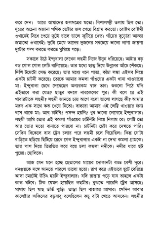 ক র দন। আ র আমা দর জলস র ম তা। িবশাল ী তলায় িছল তা।
দূ রর অ চনা অজানা পিথক ত ার জল প য় িব াম কর তা। বা ম বা মী
ওখা নই িস ধ প য় টা চা ল ডা ল ফুিট য় খত। গাঁ য়র বু ড়ারা আ া
জমা তা ওখা নই। টা ম য় তা দর জ নর সব চ য় ভা লা লাগা জায়গা
টার গ কর ত কর ত ঘুিম য় প ড়।
সকা ল উ ঠ ই ুবালা দ খন লছমী িন জ উনুন ধির য় ছ। আটার বড়
বড় গাল গাল লিচ বািন য় ছ। তার ম ধ ছাতু িদ য় উনু নর আঁ চ শঁক ছ।
িদিশ ট ম টা স ক র ছ। তার ম ধ ধ ন পাতা, কাঁচা ল া এইসব িদ য়
একটা চাটনী ক র ছ। তা ক আমার কমলা গাঁও য়র একটা খানা খাওয়া বা
মা। ই ুবালা চ খ দ খ ছন অন রকম াদ তার। ক না িপ ঠ যিদ
এইভা ব করা যত? ছাতুর বদ ল নার ক লর পুর। কী ব ল র এই
খাবারটা ক লছমী? লছমী জান ত চায় আ গ ব লা ভা লা লাগ ছ কী? আমার
মরদ এক সা থ কত খ য় িন তা। বা ারা আমার এই লি খাওয়ার জন
ব স থা ক মা। আর চাটিন? পস হয়িন? খুব ভা লা ল গ ছ ই ুবালার।
লছমী আিম তার এই কমলা গাঁও য়র চাটিনটা িন য় িনলাম র। লি তা
আর তার ম তা বানা ত পার বা না। চাটিনটা চ া ক র দখ ত পাির।
সিদন িব ক ল বাস ন চলার প র লছমী চ ল িগ য়িছল। িক গাটা
বািড় ত ছিড় য় িছিট য় র খ গল ই ুবালার একটা না দখা কমলা াম ক।
তার পাশ িদ য় িতরিতর ক র ব য় চলা কমলা নদী ক। নদীর ধা র ছট
পু জা। হািল ক।
আজ যন ম ন হ হতা লর মা য়র দাকানটা ব বশী দূ র।
ধন য় ক স আন ত পার ল ভা লা হ তা। রাগ ক র এইভা ব ছু ট বির য়
আসা মা টই উিচৎ হয়িন ই ুবালার। যিদ রা ায় প ড় যান তাহ ল একটা
কা ঘট ব। িঠক যমন হ য়িছল লছমীর। বুঝ ত পা রিন ন আস ছ।
মাথায় িছল মাছ ভিত ঝুিড়। তাড়া িছল বাজা র আসার। সিদন আবার
কা ল ার অিফ সর বড়বাবু ব লিছ লন কচু বাটা খ ত আস বন। লছমীর
 