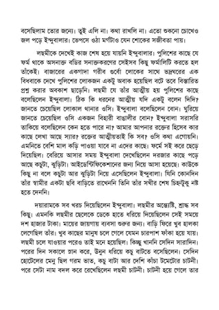ব সিছলাম তার জ ন । তুই এিল না। কথা রাখিল না। এ তা ক না চা খও
জল প ড় ই ুবালার। ভপ স ওঠা মগটাও যন শা কর সজীবতা পায়।
লছমী ক দ খই কাজ শষ হ য় যায়িন ই ুবালার। পুিল শর কা ছ য
ফম থা ক অসনা বিডর সনা কর ণর সইসব িকছু ফমািলিট কর ত হল
তাঁ কই। বাজা রর একগাদা গরীব বা লা কর সা থ ভ ঘ রর এক
িবধবা ক দ খ পুিল শর লাকজন একটু অবাক হ য়িছল ব ট ত ব িব ািরত
করার অবকাশ ছা ড়িন। লছমী য তাঁর আ ীয় হয় পুিল শর কা ছ
ব লিছ লন ই ুবালা। িঠক িক ধর নর আ ীয় যিদ একটু ব লন িদিদ?
জান ত চ য়িছল লাকাল থানার ওিস। ই ুবালা ব লিছ লন বান। ঘুির য়
জান ত চ য়িছল ওিস একজন িবহারী বাঙালীর বান? ই ুবালা সরাসির
তািক য় ব লিছ লন কন হ ত পা র না? আমার আপনার র র িহ সব কার
কা ছ লখা আ ছ স ার? র র আ ীয়তাই িক সব? ওিস কথা এ গায়িন।
এমিন ত বিশ মাল কিড় পাওয়া যা ব না এ দর কা ছ। ফ ম সই ক র ছ ড়
িদ য়িছল। বির য় আসার সময় ই ুবালা দ খিছ লন দরজার কা ছ প ড়
আ ছ কচুটা, ঝুিড়টা। আই ডি িফ কশা নর জন িন য় আসা হ য় ছ। কাউ ক
িকছু না ব ল কচুটা আর ঝুিড়টা িন য় এ সিছ লন ই ুবালা। িযিন কানিদন
তাঁর ামীর একটা ছিব বািড় ত রা খনিন িতিন তাঁর সখীর শষ িচ টুকু ন
হ ত দনিন।
দয়ারাম ক সব খরচ িদ য়িছ লন ই ুবালা। লছমীর অ ি , া সব
িকছু। এমনিক লছমীর ছ ল ক ড ক হা ত ধির য় িদ য়িছ লন সই সম য়
দশ হাজার টাকা। মা য়র জায়গায় ব বসা র জন । বািড় িফ র খুব হালকা
ল গিছল তাঁর। খুব কা ছর মানুষ চ ল গ ল যমন চারপাশ ফাঁকা হ য় যায়।
লছমী চ ল যাওয়ার প রও তাই ম ন হ য়িছল। িক ু খানিন সিদন সারািদন।
প রর িদন সকা ল ান ক র, উনুন ধির য় কচু বাট ত ব সিছ লন। সিদন
হা ট লর মনু িছল গরম ভাত, কচু বাটা আর দিশ কাঁচা ট ম টার চাটনী।
প র সটা নাম বদল ক র র খিছ লন লছমী চাটনী। চাটনী হ য় গ ল তার
 