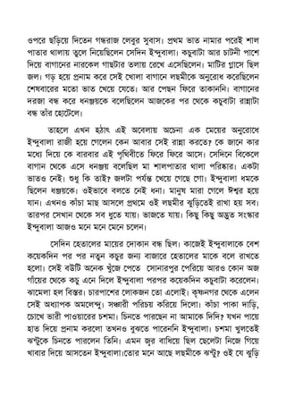 ওপ র ছিড় য় িদ তন গ রাজ লবুর সুবাস। থম ভাত নামার প রই শাল
পাতার থালায় তু ল িন য়িছ লন সিদন ই ুবালা। কচুবাটা আর চাটনী পা শ
িদ য় বাগা নর নার কল গাছটার তলায় র খ এ সিছ লন। মািটর া স িছল
জল। গড় হ য় নাম ক র সই খালা বাগা ন লছমী ক অনু রাধ ক রিছ লন
শষবা রর ম তা ভাত খ য় য ত। আর পছন িফ র তাকানিন। বাগা নর
দরজা ব ক র ধন য় ক ব লিছ লন আজ কর পর থ ক কচুবাটা রা াটা
ব তাঁর হা ট ল।
তাহ ল এখন হঠাৎ এই অ বলায় অ চনা এক ম য়র অনু রা ধ
ই ুবালা রাজী হ য় গ লন কন আবার সই রা া কর ত? ক জা ন কার
ম ধ িদ য় ক বারবার এই পৃিথবী ত িফ র িফ র আ স। সিদ ন িব ক ল
বাগান থ ক এ স ধন য় ব লিছল মা শালপাতার থালা পির ার। একটা
ভাতও নই। ধু িক তাই? জলটা পয খ য় গ ছ গা। ই ুবালা ধম ক
িছ লন ধ য় ক। ওইভা ব বল ত নই ধনা। মানুষ মারা গ ল ঈ র হ য়
যান। এখনও কাঁচা মাছ আস ল থ ম ওই লছমীর ঝুিড় তই রাখা হয় সব।
তারপর সখান থ ক সব ধু ত যায়। ভাজ ত যায়। িকছু িকছু অ ুত সং ার
ই ুবালা আজও ম ন ম ন ম ন চ লন।
সিদন হতা লর মা য়র দাকান ব িছল। কা জই ই ুবালা ক বশ
ক য়কিদন পর পর নতুন কচুর জন বাজা র হতা লর মা ক ব ল রাখ ত
হ লা। সই বউিট অ নক খুঁ জ প ত সানারপুর পির য় আরও কান অজ
গাঁ য়র থ ক কচু এ ন িদ ল ই ুবালা পরপর ক য়কিদন কচুবাটা ক র লন।
ঝা মলা হল িব র। চারপা শর লাকজন তা এ লাই। কৃ নগর থ ক এ লন
সই অধ াপক অম ল ু। স ারী পিরচয় কির য় িদ লা। কাঁচা পাকা দািড়,
চা খ ভারী পাওয়া রর চশমা। িচন ত পার ছন না আমা ক িদিদ? যখন পা য়
হাত িদ য় নাম কর লা তখনও বুঝ ত পা রনিন ই ুবালা। চশমা খুল তই
ঝ ু ক িচন ত পার লন িতিন। এমন র বািধ য় িছল ছ লটা িন জ িগ য়
খাবার িদ য় আস তন ই ুবালা। তার ম ন আ ছ লছমী ক ঝ ু? ওই য ঝুিড়
 