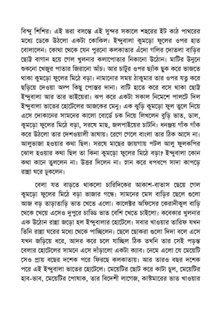 িব ু িশিশর। এই ভরা বস এই সু র সকা ল শহ রর ইট কাঠ পাথ রর
ম ধ ড ক উঠ লা একটা কািকল। ই ুবালা কুম ড়া ফু লর ওপর হাত
বালা লন। কাথা থ ক যন পুর না কলকাতার এঁ দা গিলর দাতলা বািড়র
ছা বাগান হ য় গল খুলনার কলা পাতার িনকা না উ ঠান। মািটর উনু ন
ক না খজুর পাতার িজরা না আঁচ। আর চাটুর ওপর ছ াঁক ছুক ক র ভাজ ত
থাকা কুম ড়া ফু লর িম ঠ বড়া। নামা নার সময় ঠাকুমার তার ওপর য ক র
ছিড় য় দওয়া অ িকছু পা র দানা। বািট হা ত ক র ব স থাকা ছা
ই ুবালা আর তার ভাই য়রা। ঝপ ক র একটা সকাল িন ম শ পাল ট িদল
ই ুবালা ভা তর হা ট লর আজ কর মনু। এক ঝুিড় কুম ড়া ফুল তু ল িন য়
এ স দাকা নর সাম নর কা লা বা ড চক িন য় িলখ লন বুিড় ভাত, ডাল,
কুম ড়া ফু লর িম ঠ বড়া, সর ষ মাছ, জলপাই য়র চাটিন। ধন য় গাঁক গাঁক
ক র উঠ লা তার দশওয়ালী ভাষায়। র গ গ ল বাংলা তার িঠক আ স না।
আলুভাজা হওয়ার কথা িছল। সর ষ মা ছর জায়গায় পটল আলু ফুলকিপর
ঝাল হওয়ার কথা িছল তা িকনা কুম ড়া ফু লর িম ঠ বড়া? ই ুবালা কান
কথা কা ন তুল লন না। উ র িদ লন না। ান ক র ধপধ প সাদা কাপ ড়
রা া ঘ র ঢুক লন।
বলা যত বাড় ত থাক লা চািরিদ কর আকাশ-বাতাস ছ য় গল
কুম ড়া ফু লর িম ঠ বড়া ভাজার গ । সাম নর মস বািড়র ছ ল লা
আজ বড় তাড়াতািড় ভাত খ ত এ লা। কা ল র অিফ সর করানীকুল বািড়
থ ক খ য় এ সও পু র চাি ভাত বিশ খ ত চাই লা। ক বকার খুলনার
এক উ ঠান রা া জ ড়া হল ই ুবালার হা ট ল। সবার খাওয়ার তািরফ যখন
িতিন রা া ঘ রর ম ধ থ ক পাি লন। ছ ল ছাকরা লা িদদা ব ল এ স
যখন জিড় য় ধ র, আদর ক র চ ল যাি ল িঠক তখিন তার সই পড়
বলার হা ট লর সাম ন এ স দাঁড়া লা একটা ক াব। ন ম এ লা য ম য়িট
সও ায় ব ছর দ শক প র িফর ছ কলকাতায়। আর তারও বছর দ শক
প র এই ই ুবালা ভা তর হা ট ল। ম য়িটর ছাট ক র কাটা চুল, ম য়িটর
হাব-ভাব, ম য়িটর পাষাক, তার িব দশী লা গজ, কা মা রর ভাত খাওয়ার
 