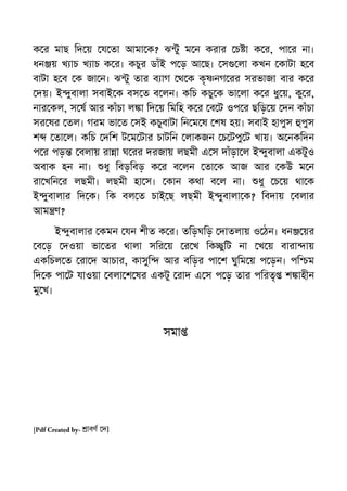 ক র মাছ িদ য় য তা আমা ক? ঝ ু ম ন করার চ া ক র, পা র না।
ধন য় খ াচ খ াচ ক র। কচুর ডাঁই প ড় আ ছ। স লা কখন কাটা হ ব
বাটা হ ব ক জা ন। ঝ ু তার ব াগ থ ক কৃ নগ রর সরভাজা বার ক র
দয়। ই ুবালা সবাই ক বস ত ব লন। কিচ কচু ক ভা লা ক র ধু য়, কু র,
নার কল, স ষ আর কাঁচা ল া িদ য় িমিহ ক র ব ট ওপ র ছিড় য় দন কাঁচা
সর ষর তল। গরম ভা ত সই কচুবাটা িন ম ষ শষ হয়। সবাই হাপুস পুস
শ তা ল। কিচ দিশ ট ম টার চাটিন লাকজন চ টপু ট খায়। অ নকিদন
প র পড় বলায় রা া ঘ রর দরজায় লছমী এ স দাঁড়া ল ই ুবালা একটুও
অবাক হন না। ধু িবড়িবড় ক র ব লন তা ক আজ আর কউ ম ন
রা খিন র লছমী। লছমী হা স। কান কথা ব ল না। ধু চ য় থা ক
ই ুবালার িদ ক। িক বল ত চাই ছ লছমী ই ুবালা ক? িবদায় বলার
আম ণ?
ই ুবালার কমন যন শীত ক র। তিড়ঘিড় দাতলায় ও ঠন। ধন য়র
ব ড় দওয়া ভা তর থালা সির য় র খ িক ুিট না খ য় বারা ায়
একিচল ত রা দ আচার, কাসুি আর বিড়র পা শ ঘুিম য় প ড়ন। পি ম
িদ ক পা ট যাওয়া বলা শ ষর একটু রাদ এ স প ড় তার পিরতৃ শ াহীন
মু খ।
সমা
[Pdf Created by- াবণ দ]
 