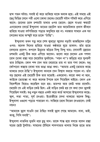 ছ পতন ঘটায়। সবাই হাঁ ক র তািক য় থা ক অবাক হ য়। এই সম য় এই
ছনু িমি র ল ন পরী এ লা কাথা থ ক? ম য়িট সটান গটমট ক র এিগ য়
আ স। চা খর রাদ চশমাটা মাথার ওপর তা ল। হ ল যাওয়া য়া ট
এনা ম লর বা ড ই ুবালা ভা তর হা টল তার আ মিরকার বাস জীব ন
হাির য় যাওয়া বণপিরচ য় পড় ত অসুিব ধ হয় না। দরজার সাম ন এক ঘর
লা কর ম ধ অ ুট র ডা ক “ঠাি ”।
ই ুবালা তখন য ক র শষ কুম ড়া ফু লর বড়াটা ভাজিছ লন চাটুর
ওপর। অ নক িদ নর হাির য় যাওয়া ক র ঘু র তাকান। তাঁর হা ত
বস নর লপ। কপা ল উনু নর আঁ চর িব ু িব ু ঘাম। সানালী মর
চশমাটা একটু িঠক ক র এিগ য় আ সন। ভা লা ক র দ খন এক পশলা
রাদ ঢাকা রা া ঘ র ম য়টার মুখটা ক। “নয়ন না”? জিড় য় ধ র সুনয়নী
তার ঠাি ক। কান শ যন আর ব রা ত চায় না তার গলা থ ক। ধু
ফাঁপা না কা ায় বাঝা যায় ভাঙা ভাঙা কথা। “আমায় একটু তামার কা ছ
থাক ত দ ব ঠাি ”? ই ুবালা কান ক যন িব াস কর ত পা রন না। তাঁর
বড় ছ লর এই ম য়িট িঠক তার ম তাই। এক রাখা। কা রা কথা না ন,
কাউ ক তায়া া না ক র ক লজ টপ ক চ ল িগ য়িছল বাই র। কান এক
িব দশী ক িব য়ও ক রিছল ম ন হয়। তারপর আর কউ খবর রা খিন।
ম য়টা য এই বািড়র কউ িছল। এই বািড়র কউ হয় স কথা যন ভু লই
িগ য়িছল সবাই। ধু নতুন বছ র একটা ক র কাড আস তা ই ুবালার কা ছ।
ফুল, লতা পাতা, সূয দওয়া। ইংরাজী ত লখা থাক তা অ নক িকছু।
ই ুবালা ও লা পড় ত পার তন না। সািজ য় র খ িদ তন দওয়া ল। সই
নয়ন?
“আমা ক ভু ল যাওিন তা ঠাি ? সবাই ভু ল গ ছ আমা ক। বাবা, ভাই,
কাকু, িপিস সবাই”।
ই ুবালা নাতিনর থুতিন ধ র চুমু খান। তা ক শা হ য় বস ত ব লন রা া
ঘ রর ছা টুলটায়। সাম নর টিব ল শালপাতার থালায় িন জ হা ত ভাত
 