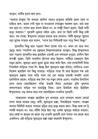 বা ড়ন। মািটর া স জল দন।
“আমার ঠাকুমা িক বল তা জািনস নয়ন? পু রর অিতিথ হ লা মঘ না
চাই ত জল। তা ক পট পু র না খাওয়া ল গর র অম ল হ ব। মাঠ ভরা
ধান হ ব না। গালা ভরা ফসল উঠ ব না। মা ল ী িব প হ বন। িভ ট মািট
ছাড়া কর বন।” সুনয়নী ডুক র কঁ দ ও ঠ। তার য িভ ট মািট িকছু নই
আর। সব গ ছ। ই ুবালা ম য়র মাথায় হাত বালান। িমি কুম ড়া ফু লর
বড়া মু খর সাম ন ধ র ব লন, “দ াখ তা িদিদভাই ম ন প ড় িকনা িকছু?”
সুনয়নীর িকছু ম ন পড় লা িকনা বাঝা যায় না। তখন স তার সদ
ছ ড় আসা ািনশ বয় র িব াসঘাতকায় ব াকুল। িক ই ুবালার
ম ন পড় লা সুনয়নীর জ হ য়িছল এমনই এক ঝলম ল পু র। সিদন িছল
বাস ী পু জা। িতিন সারািদন উ পাষ ক র িছ লন। বািট ত ভজা না িছল
নতুন ছালা। কুম ড়া লা ডু মা ডু মা ক র কাটা িছল। দয়া গায়ািলনী িদ য়
িগ য়িছল বািড় ত পাতা িঘ। ই িছল কুম ড়ার ছ া রাঁধার। সিদনও এমন
িব কল হ য়িছল সব িকছু সার ত। বািড় ত পাতা িঘ আর িহং য়র গ ওঠা
কুম ড়ার ছ ায় সারা বািড় যখন মা মা কর ছ তখনই খবরটা এ লা
হসিপটাল থ ক। বািড় ত কত িদন পর নতুন লাক এ লা। নাতিনর টানাটানা
চাখ দ খ ভ বিছ লন সিত ঠা াই িফ র এ স ছন বুিঝ খুলনার
কলা পাতার বািড়র সব মায়াটুকু িন য়। চাখ িচকিচক ক র উ ঠিছল
ই ুবালার। বড় আদর ক র নাম র খিছ লন নাতিনর সুনয়নী।
স বলা ধন য় হা ট ল ধূপ দখা ত এ স দখ লা কা লা বা ড
লখা আ ছ রা তর মনু। িট, কুম ড়ার ছ া, িশমাই য়র পা য়স। ধন য়
আবার িখটিখট কর ত পার তা বুিড়র মনু চ করার জন । িক আজ স টু
শ িট কর লা না। বরং বিটটা িন য় ইয়া বড় একটা কুম ড়া কাট ত বস লা।
আর কউ না জানুক স জা ন বড় নাতনী সুনয়নী চ ল যাবার পর থ ক আর
একিদনও এই বািড় ত কুম ড়ার ছ া রা া ক রনিন ই ুবালা।
 