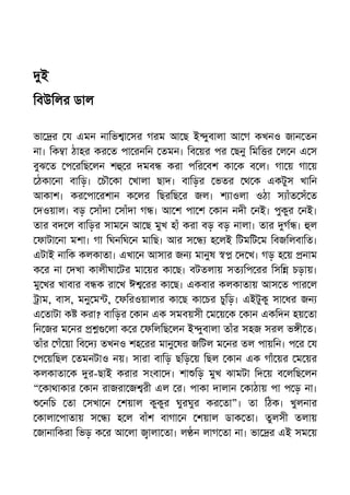 ই
িবউিলর ডাল
ভা র য এমন নািভ া সর গরম আ ছ ই ুবালা আ গ কখনও জান তন
না। িক া ঠাহর কর ত পা রনিন তমন। িব য়র পর ছনু িমি র ল ন এ স
বুঝ ত প রিছ লন শ র দমব করা পির বশ কা ক ব ল। গা য় গা য়
ঠকা না বািড়। চৗ কা খালা ছাদ। বািড়র ভতর থ ক একটুস খািন
আকাশ। কর পা রশান ক লর িছরিছ র জল। শ াওলা ওঠা স াঁত সঁ ত
দওয়াল। বড় সাঁদা সাঁদা গ । আ শ পা শ কান নদী নই। পুকুর নই।
তার বদ ল বািড়র সাম ন আ ছ মুখ হাঁ করা বড় বড় নালা। তার গ । ল
ফাটা না মশা। গা িঘনিঘ ন মািছ। আর স হ লই িটমিট ম িবজিলবািত।
এটাই নািক কলকাতা। এখা ন আসার জন মানুষ দ খ। গড় হ য় নাম
ক র না দখা কালীঘা টর মা য়র কা ছ। বটতলায় সত িপ রর িসি চড়ায়।
মু খর খাবার ব ক রা খ ঈ রর কা ছ। একবার কলকাতায় আস ত পার ল
াম, বাস, মনু ম , ফিরওয়ালার কা ছ কা চর চুিড়। এইটুকু সা ধর জন
এ তাটা ক করা? বািড়র কান এক সমবয়সী ম য় ক কান একিদন হয় তা
িন জর ম নর লা ক র ফিলিছ লন ই ুবালা তাঁর সহজ সরল ভ ী ত।
তাঁর গঁ য়া িব দ তখনও শহ রর মানু ষর জিটল ম নর তল পায়িন। প র য
প য়িছল তমনটাও নয়। সারা বািড় ছিড় য় িছল কান এক গাঁ য়র ম য়র
কলকাতা ক র-ছাই করার সংবা দ। শা িড় মুখ ঝামটা িদ য় ব লিছ লন
“ কাথাকার কান রাজরা জ রী এল র। পাকা দালান কাঠায় পা প ড় না।
নিচ তা সখা ন শয়াল কুকুর ঘুরঘুর কর তা”। তা িঠক। খুলনার
কালা পাতায় স হ ল বাঁশ বাগা ন শয়াল ডাক তা। তুলসী তলায়
জানািকরা িভড় ক র আ লা ালা তা। ল ন লাগ তা না। ভা র এই সম য়
 