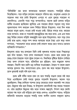‘িরিফউিজ’ তা তখন কলকাতার আকা শ বাতা স। শা িড়ই ধির য়
িদ য়িছ লন। প র বািড়র লা কর অ ভ স পিরণত হয়। মানুষ ক এভা ব য
স াধন করা যায় সটা ই ুবালা এপা র না এ ল বুঝ ত পার তন না
কানিদনও। এমনিক গা য় প ড় অপমানটাও। অ নক ছাট বলায় বািড়র
মািটর দাওয়ায় হ াির কন ািল য় এক সম য়র টা ল পড়া না দা যখন
কৃতদাস দর গ কর তন তখন িশউ র উঠ তা ই ুবালা। দারা িদন কাজ
কর তা মানুষ লা। নাওয়া নই খাওয়া নই। উঠ ত বস ত মার। জা তর
না ম অপমান। কাজ না পার লই অ কুঠুির ত ব ক র রাখা। এক এক সময়
ছনু িমি র ল নর বািড়টা অ কুঠুির ম ন হ তা ই ুবালার। ম ন প ড় যত
সই রাত লা। দা র গ বলার আস রর মা ঝ ঠা া এ স কড়া ধমক
লাগা তা, “বাচা লান রা ত মা ব সই খয়াল আ ছ তা? থামাও তামার
হািবজািব গ লান।”
ই ুবালা রা ত দখ তন িতিন সই কৃ কায় দা সর ম তা িপছ মাড়া
হ য় বাঁধা আ ছন। গা য় লখা কতক লা সংখ া। চ ভ য় ভা র ঘুম
ভ ঙ গ ল ঠা া ক পা শ খুঁ জ প তন না। িঝরিঝ র বৃি ত উ ঠান পির য়
ঠা া তখন গায়াল ঘ র। হিরমিতর ধ ই ছন। তার বাছুর ক আদর
কর ছন। িবচািল আর ভিল ড় মািখ য় খাওয়া ন। ঠা ার গা থ ক ভ স
আস ছ খুলনার গ । কলা পাতার াম। চাখ ব ক র আ ছন ই ুবালা।
চাখ খুল লই টা যিদ চ ল যায়।
চা ি ঘিটর মা ঝ কন য তার শা িড় বাঙাল ম য় বউ ক র
িন য় এ সিছ লন সই সম য় বুঝ ত পা রনিন ই ুবালা। অ নক প র
বু ঝিছ লন। িক সিদ ক গ র মাড় ঘারা ত গ ল অ নকটা পথ য ত
হ ব। উনু নর আঁচ হ ব িনভ । যা ই ুবালা কানিদনই সহ কর ত পার বন
না। তাঁর হা ট ল উনু নর আঁচ মা ন সা াৎ অ পূণা। টগবগ ক র ফাটা
ভা তর গ মা ন এই বািড় ত ান আ ছ এখনও। এ তািদন প রও। বািড় ত
জিমদাির আম লর ভাড়া র শা িড় থাকা কালীন চা লর অফুরান হ লও
 