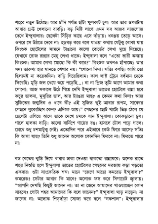শহ র নতুন উ ঠ ছ। আর চাঁিদ পয ছাঁটা ফুলকাট চুল। আর তার ওপরটায়
আবার ঢউ খলা না বাবিড়। বড় িমি লা গ এমন সব আজব সাজ গাজ
দ খ ই ুবালার। ছ লটা িসঁিড়র কা ছ এ স দাঁড়ায়। ধন য় ত ড় আ স।
ওপ র স উঠ ত দ ব না। হড়বড় ক র ব ল যাওয়া কথায় যটুকু বাঝা যায়
িকং ক হা ট লর সাম ন টাঙা না কা লা বা ডর লখা মু ছ িদ য় ছ।
যখা ন রাজ রা ার মনু লখা থা ক। ই ুবালা ব ল “এ তা ভারী অন ায়
িকং ক। আমার লখা মা ছা িক কী ক র?” িকং ক তখনও হাঁপা । তার
সদ তা ণ হার মান ত শখার নয়। “ শা না িদদা। সিত বলিছ। আিম তা
িছলামই না ক য়কিদন। বািড় িগ য়িছলাম। কাল লা ন বধমান থ ক
িফ রিছ। মুিড় জল খ য় য় প ড়িছ...। না না ি জ তুিম আ গ আমার কথা
শা না। আজ সকা ল উ ঠ িগ য় দিখ ই ুবালা ভা তর হা ট ল রা া হ ব
কচুর ডালনা, মুসুিরর ডাল, আর ট াঙরা মাছ? এ কমন কথা িদদা? আজ
সুিজ তর জ িদন ও খা ব কী? এই সুিজত তুই আবার পম, সা বরর
পছ ন লু কাি স কন? এিদ ক আয়।” পছ নর ছাট খা টা িভড় ঠ ল য
ছ লটা এিগ য় আ স তা ক দ খ চম ক যান ই ুবালা। কাকড়া না চুল।
গা ল হালকা দািড়। কা লা বািন শ গা য়র রঙ। হাস ল টাল প ড় গা ল।
চা খ ধু চশমাটুকু নই। এ তািদন প র এইভা ব কউ িফ র আ স? সিত
িক আসা যায়? িতিন ধু জা নন অ লাক কানিদন িফর ব না। িফর ত পা র
না।
বড় ব তর ঝুিড় িদ য় খাবার ঢাকা দওয়া থাক তা রা াঘ র। অ নক রা ত
শহর িন িত হ ল ই ুবালা ভা তর হা ট লর পছ নর দরজায় কড়া পড় তা
একবার। ওটা সাং কিতক শ । মা ন “ জ গ আ ছা কম রড ই ুবালা?”
কম রড? সটার আবার িক মা ন? অ লাক ফস ক র িসগা রট ালায়।
“আপিন দখিছ িকছুই জা নন না। তা না জ ন আমা দর খাওয়া ন কান
সাহ স? গাটা শহর আমা দর িক ব ল জা নন?” ই ুবালা ঘাড় না ড়ন। না
জা নন না। অ লাক িশড়দাঁড়া সাজা ক র ব ল “নকশাল”। ই ুবালার
 