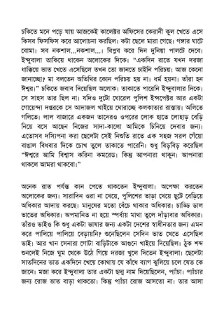 চিক ত ম ন প ড় যায় আজ কই কা ল র অিফ সর করানী কুল খ ত এ স
িকসব িফসিফস ক র আ লাচনা করিছল। কটা ছ ল মারা গ ছ। গ ার ঘা ট
বামা। সব নকশাল...নকশাল...। িব ব ক র িদন িনয়া পাল ট দ ব।
ই ুবালা তািক য় থা কন অ লা কর িদ ক। “একিদন রা ত যখন দরজা
ধাি য় ভাত খ ত এ সিছ ল তখন তা জান ত চাইিন পিরচয়। আজ ক না
জানা া? মা বল তন অিতিথর কান পিরচয় হয় না। ধম হয়না। তাঁরা হন
ঈ র।” চিক ত জবাব িদ য়িছল অ লাক। তাকা ত পা রিন ই ুবালার িদ ক।
স সাহস তার িছল না। যিদও টা ঘা রল পুিলশ ই প র আর একটা
গা য় া দ র ক স আদাজল খাই য় ঘারা কলকাতার রা ায়। অিল ত
গিল ত। লাল বাজা র একজন তা দরও ওপ রর লাক হা ত লাহাড় বিড়
িন য় ব স আ ছন িন জর সাদা-কা লা আিম ক িচিন য় দবার জন ।
এ তাসব দিস পনা করা ছ লটা সই িন িত রা ত এক সহজ সরল গঁ য়া
বাঙাল িবধবার িদ ক চাখ তু ল তাকা ত পা রিন। ধু িবড়িবড় ক রিছল
“ঈ র আিম িব াস কিরনা কম রড। িক আপনারা থাকুন। আপনারা
থাক ল আমরা থাক বা।”
অ নক রাত পয কান প ত থাক তন ই ুবালা। অ প া কর তন
অ লা কর জন । সারািদন ওরা না খ য়, পুিল শর তাড়া খ য় ছু ট বিড় য়
অিধকার আদায় কর ছ। মানু ষর ম তা বঁ চ থাকার অিধকার। চাি ডাল
ভা তর অিধকার। অপমািনত না হ য় ধায় মাথা তু ল দাঁড়াবার অিধকার।
তাঁরও ভাইও িক ধু একটা ভাষার জন একটা দ শর াধীনতার জন এমন
ক র পািল য় পািল য় বড়ায়িন? নিছ লন সিদন ভাত খ ত এ সিছল
ভাই। আর খান সনারা গাটা বািড়টা ক আ ন খাই য় িদ য়িছল। ঠুক শ
ন লই িন জ ঘুম থ ক উ ঠ িগ য় দরজা খু ল িদ তন ই ুবালা। ছ লটা
সাতিদ নর ভাত একিদ ন খ য় কাথায় য কাঁ ধ ব াগ ঝুিল য় চ ল যত ক
জা ন। মজা ক র ই ুবালা তার একটা ছ নাম িদ য়িছ লন, প াঁচা। প াঁচার
জন রাজ ভাত বাড়া থাক তা। িক প াঁচা রাজ আস তা না। তার আসা
 