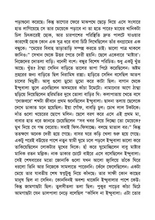 পড়া না ক র ছ। িক ভা গ র ফ র মাঝপ থ ছ ড় িদ য় এ স সংসা র
হাত লািগ য় ছ স তার ম য় ক পড়া ব না তা হ ত পা র? মা য়র খািনকটা
িচল িচৎকা রই হাক, আর চারপা শর পিরি িত ত পাল ট যাওয়ার
কার ণই হাক কান এক সূ ধ র বাবা িচিঠ িল খিছ লন তাঁর বন া মর এক
ব ু ক। “ ম য়র িববাহ তাড়াতািড় স কর ত চাই। ভা লা পা থাক ল
জািনও।” সখান থ ক উ র প ত দরী হয়িন। ছ ল এ কবা র ‘মা ার’।
িন জ দর দাতলা বািড়। ব নদী বংশ। ব ুর িব শষ পিরিচত। ধু একটু খুঁত
আ ছ। খুঁত? ঠা া সিদন বািড় ত তা লর ভাপা িপ ঠ ক রিছ লন। অ ম
হ রর জন বািড় ত িছল িনরািমষ রা া। হািড় ত সিদন ব সিছল আতপ
চা লর িখচুরী। আলু লা ডু মা ডু মা ক র কাটা িছল। বাগান থ ক
ই ুবালা তু ল এ নিছ লন অসম য়র কাঁচা ট ম টা। নামা নার আ গ ঠা া
ছিড় য় িদ য়িছ লন হিরমিতর ধ তালা বািড়র িঘ। কলাপাতায় খ ত ব স
‘ দাজব র’ শ টা জীব ন থম নিছ লন ই ুবালা। ছাদনা তলায় ছ ল ক
দ খ ডাকাত ম ন হ য়িছল। ইয়া গাঁফ, বাবিড় চুল। চাখ লাল টকট ক।
দাঁত লা খ য় রর ছা প মিলন। ছ ল বরণ ক র এ স এই থম মা,
বাবার হাত ধ র জান ত চ য়িছ লন “সব খবর িন য় িদ া তা ম য় ক?
মুখ িদ য় য গ ব রায়। সবাই িফস-িফসা । বল ছ মাতাল বর।” িক
তত ণ অ নক দরী হ য় গ ছ। বাসর ঘ র কিড় খলা হ য় গ ছ।
একটু প রই বউ য়র পা শ নতুন ামী ঘু ম ঢ ল পড় ল ই ুবালা ভা লা ক র
তািক য়িছ লন লাকটার মু খর িদ ক। হাঁ ক র ঘু মাি লন বাবু মা ার
মািনক রতন মি ক। নাক ডাকার চা ট বাই র এ স ব সিছ লন ই ুবালা।
সই শষবা রর ম তা জানািক লা যখন আ লা ািল য় তাঁ ক িঘ র
ধর লা িতিন আর িন জ ক সামলা ত পা রনিন। কঁ দ ফ লিছ লন। একটা
ম য় তার যাবতীয় শষ টুকু িন য় কাঁদ ছ। তার সা ী কান কা ছর
মানুষ িছল না সিদন। কানিদনই অবশ থা কিন ই ুবালার পা শ কউ।
িক জামগাছটা িছল। তুলসীতলা তলা িছল। পুকুর পা ড়র কাঁচা িম ঠ
আমগাছটা যন ডালপালা ন ড় ব লিছল “কাঁিদস না ই ুবালা। এটা তার
 