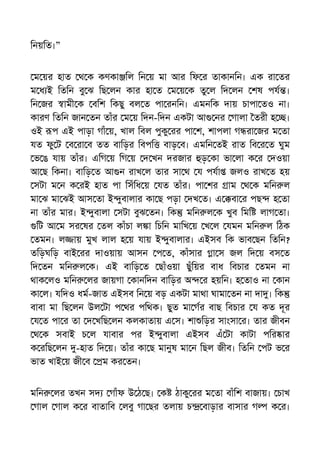 িনয়িত।”
ম য়র হাত থ ক কণকা িল িন য় মা আর িফ র তাকানিন। এক রা তর
ম ধ ই িতিন বু ঝ িছ লন কার হা ত ম য় ক তু ল িদ লন শষ পয ।
িন জর ামী ক বিশ িকছু বল ত পা রনিন। এমনিক দায় চাপা তও না।
কারণ িতিন জান তন তাঁর ম য় িদন-িদন একটা আ নর গালা তরী হ ।
ওই প এই পাড়া গাঁ য়, খাল িবল পুকু রর পা শ, শাপলা গ রা জর ম তা
যত ফু ট ব রা ব তত বািড়র িবপি বাড় ব। এমিন তই রাত িব র ত ঘুম
ভ ঙ যায় তাঁর। এিগ য় িগ য় দ খন দরজার ড় কা ভা লা ক র দওয়া
আ ছ িকনা। বািড় ত আ ন রাখ ল তার সা থ য পযা জলও রাখ ত হয়
সটা ম ন ক রই হাত পা িসঁিধ য় যত তাঁর। পা শর াম থ ক মিন ল
মা ঝ মা ঝই আস তা ই ুবালার কা ছ পড়া দখ ত। এ বা র পছ হ তা
না তাঁর মার। ই ুবালা সটা বুঝ তন। িক মিন ল ক খুব িমি লাগ তা।
িট আ ম সর ষর তল কাঁচা ল া িচিন মািখ য় খ ল যমন মিন ল িঠক
তমন। ল ায় মুখ লাল হ য় যায় ই ুবালার। এইসব িক ভাব ছন িতিন?
তিড়ঘিড় বাই রর দাওয়ায় আসন প ত, কাঁসার া স জল িদ য় বস ত
িদ তন মিন ল ক। এই বািড় ত ছাঁওয়া ছুঁিয়র বাধ িবচার তমন না
থাক লও মিন লর জায়গা কানিদন বািড়র অ র হয়িন। হ তাও না কান
কা ল। যিদও ধম-জাত এইসব িন য় বড় একটা মাথা ঘামা তন না দা । িক
বাবা মা িছ লন উল টা প থর পিথক। ছুত মা গর বাছ িবচার য কত দূর
য ত পা র তা দ খিছ লন কলকাতায় এ স। শা িড়র সাংসা র। তার জীবন
থ ক সবাই চ ল যাবার পর ই ুবালা এইসব এঁ টা কাটা পির ার
ক রিছ লন -হাত িদ য়। তাঁর কা ছ মানুষ মা ন িছল জীব। িতিন পট ভ র
ভাত খাই য় জী ব ম কর তন।
মিন লর তখন সদ গাঁফ উ ঠ ছ। ক ঠাকু রর ম তা বাঁিশ বাজায়। চাখ
গাল গাল ক র বাতািব লবু গা ছর তলায় চ বাড়ার বাসার গ ক র।
 