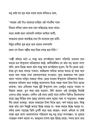 ধু তাই নয় সুর ক র মা ঝ মা ঝ কিবতাও ব ল,
“আ জা এই গাঁও অ ঝা র চািহয়া ওই গাঁওিটর পা ন
নীর ব বিসয়া কান কথা যন কিহ ত ছ কা ন কা ন।
ম ধ অথই না মাঠখািন ফাট ল ফাট ল ফািট,
ফা নর রা দ কাই ছ যন িক ব াথা র মূক মািট।
িনঠুর চাষীরা বুক হ ত তার ধা নর বসনখািন
কান স িবরল প ীর ঘ র িন য় গ ছ হায় টািন।”
‘ন ী কাঁথার মাঠ’-এ সাজু আর পাই য়র ক ণ পিরণিত বারবার যন
ন ত চান ই ুবালা মিন লর ক । জসীমউি ন য তাঁর বড় ভা লা লাগা
কিব। চাখ িভ জ আ স তাঁর সাজু আর পাই য়র ঃ খ। িঝ িঝ ড ক ও ঠ।
ঠা া চুপ ক র সল ত পাকান। ভাই লা কিবতা ন ত ন ত হাঁ ক র ব স
থা ক স ব স নামা কালা পাতার দাওয়ায়। দূ র আজা নর শ ভ স
আ স পা শর বািড়র স র শাঁ খ। চ য় থা কন ই ুবালা মিন লর িদ ক।
ক বকার মিন ল তার সবটুকু ভা লাবাসা িদ য় সহজ সরল টানা টানা চা খ
তাকায়। আর এিদ কর স র ছুঁই ই ুবালা যন একটুও নড় ত পা রন না
িবছানা থ ক। চুপ ক র য় থা কন। উিন জা নন এই ঘারটুকু িন য়ই
এখনও বঁ চ আ ছন। যিদন এই ঘার ক ট যা ব সিদন িতিনও িচরকা লর
ম তা ছনু িমি র লন ছ ড় কাথায় কান দূ রর প থ পা বাড়া বন। ধন য়
নীচ থ ক ডাক ছ। তা ক বাজা রর টাকা িদ ত হ ব। ফদ কর ত হ ব। িক
আজ তাঁর যন িকছুই ন ত ই কর ছ না। কাজ কর ত ই কর ছ না।
বষার বলা গড়া িতিন চুপিট ক র য় আ ছন। কারণ ওিদ ক মা সই
স হ য় আসা ভা লাবাসার পির ব শ ধু ধু তাড়া লাগা ন। মা বুঝ ত
পার ছন ল ণ ভা লা না। আ নর গালা হ য় উঠ ছ ম য়। সবার চাখ তার
 