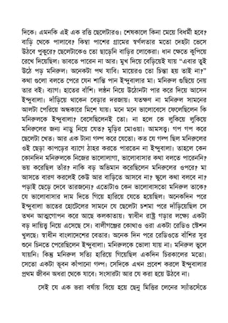 িদ ক। এমনিক এই এক রি ছ লটারও। শষকা ল িকনা ম য় িবধমী হ ব?
বািড় থ ক পালা ব? িক া পা শর া মর ণলতার ম তা দহটা ভ স
উঠ ব পুকু র? ছ লটা কও তা ছা ড়িন বািড়র লা করা। ধান ত কুিপ য়
র খ িদ য়িছল। ভাব ত পা রন না আর। মুখ িদ য় বিড় য়ই যায় “এবার তুই
উ ঠ পড় মিন ল। অ নকটা পথ যািব। মা য়রও তা িচ া হয় তাই না?”
কথা লা বল ত প র যন শাি পান ই ুবালার মা। মিন ল িছ য় নয়
তার বই। ব াগ। হা তর বাঁিশ। ল ন িন য় উ ঠানটা পার ক র িদ য় আ সন
ই ুবালা। দাঁিড় য় থা কন বড়ার দরজায়। যত ণ না মিন ল সাম নর
আলটা পির য় অ কা র িম শ যায়। ম ন ম ন ভা লা ব স ফ লিছ লন িক
মিন ল ক ই ুবালা? ব সিছ লনই তা। না হ ল ক লুিক য় লুিক য়
মিন লর জন নাড়ু িন য় যত? মুিড়র মাওয়া। আমস । গপ গপ ক র
ছ লটা খত। আর এক টানা গ ক র য তা। কত য গ িছল মিন লর
ওই ছড়া কাপ ড়র ব া গ ঠাহর কর ত পার তন না ই ুবালা। তাহ ল কন
কানিদন মিন ল ক িন জর ভা লালাগা, ভা লাবাসার কথা বল ত পা রনিন?
ভয় ক রিছল তাঁর? নািক বড় অিভমান ক রিছ লন মিন লর ওপ র? মা
আস ত বারণ কর লই কউ আর বািড় ত আস ব না? ু ল কথা বল ব না?
পড়াই ছ ড় দ ব তারজ ন ? এ তাটাও কন ভা লাবাস তা মিন ল তা ক?
য ভা লাবাসার দাম িদ ত িগ য় হাির য় য ত হ য়িছল। অ নকিদন প র
ই ুবালা ভা তর হা ট লর সাম ন য ছ লটা চশমা প র দাঁিড় য়িছল স
তখন আ গাপন ক র আ ছ কলকাতায়। াধীন রা গড়ার ল একটা
বড় দািয় িন য় এ স ছ স। বালীগ র কাথাও ওরা একটা রিডও শন
খুল ছ। াধীন বাংলা দ শর বতার। অ নক িদন প র রিডও ত বাঁিশর সুর
ন িচন ত প রিছ লন ই ুবালা। মিন ল ক ভালা যায় না। মিন ল ভু ল
যায়িন। িক মিন ল সিত হাির য় িগ য়িছল একিদন িচরকা লর ম তা।
স তা একটা ভূবন কাঁপা না গ । সিদ ক এখন বশ কর ল ই ুবালার
থম জীবন অধরা থ ক যা ব। সংসারটা আর য করা হ য় উঠ ব না।
সই য এক ভরা বষায় িব য় হ য় ছনু িমি র ল নর স াঁত সঁ ত
 