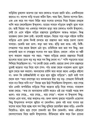 বািড়টায় ঢুক লন তারপর তা আর কাথাও যাওয়া হয়িন তাঁর। একিটবা রর
জ ন ও না। বা পর বািড় যাওয়া কিঠন িছল। খরচ িছল, িভসার ব াপার িছল।
এক এক ক র সব গয়না িবি ক র সংসার চালা ত িগ য় িন জর দহ ক
খািল ক র ফ লিছ লন ই ুবালা। মা য়র সাম ন দাঁড়া ল ত ুিন বু ঝ যা ব
য। তাই িব য়র পর একমা গ া ান ছাড়া আর কাথাও যানিন ই ুবালা।
সই য এ স মি ক বািড়র রা াঘ র ঢু কিছ লন আজও আ ছন। িক
তারজন কান দ নই। ভা লাই আ ছন। িব য়র প র নতুন বউ ক ামীর
বািড় ত এ স থম িদনই দখ ত হয় রা াঘর ভরা আ ছ তালা তালা
খাবা র। ডকিচ ভরা ডাল। কড়া ভরা মাছ। হাঁিড় ভরা ভাত। দই, িমি ।
পত লর পা থ ক উথ ল ওঠা ধ। চািরিদ ক ভরা ভরা সব িকছু। ভরা
দখ লই ত ব না গর র সংসার সব ভ র উঠ ব। কা ল –কাঁ খ মা ষ ী
কৃপা কর বন বছ রর পর বছর। “ র বািড় ত থ ম রা াঘ র িগ য়ই
হ াংলার ম তা চাখ বড় বড় ক র সব িকছু দ খা না।” পািখ পড়া নার ম তা
িশিখ য় িদ য়িছ লন মা। “যা লাভী ম য় একটা। হয় তা দখা গল রা াঘ র
ঢু কই ার পা িন য় ব স গল। পাঁচ ভাজা থ ক নার কল লা তু ল
তু ল খ ত কর লা। আনার সর চাটিন আর কা রা জ ন একটুও রই লা
না। তখন িক বই িতটাই না হ ত হ ব কুটুম বািড় ত”। ছাট ভাই পাশ
থ ক ব ল “আর রস গা া মা? কলকাতার ইয়া বড় বড়। স লা িদিদভাই
খা ব না? িক র খািব না?” িবর হ য় উ ঠ িগ য়িছ লন ই ুবালা। ব য় গ ছ
তাঁর একটা অপিরিচত বািড় ত িগ য় ার হািড় িন য় বস ত। নার কল
ভাজা খ ত। “কত য আনার সর চাটিন ক রা? ওই তা গা ছই পচ ছ ফল
লা। ব য় গ ছ... ব য় গ ছ... ব য় গ ছ”। খা বন না ই ুবালা িকছু।
সাম ন এ স বাবা, বাছা কর লও নয়। তখন অবশ বুঝ ত পা রনিন এ তাসব
িকছু ই ুবালার কপা ল জুট ব না কানিদন। থম বউ মারা যাবার ছয়
মা সর ম ধ িব য় হ ব ল সব িকছু লুিক য় র খিছল র বািড়। এমনিক
িব য়টাও। হঠাৎ হ য় গ ল যমনটা হয় িঠক তমনটা। অথচ এইভা ব
কালা পাতায় িব য় হয়িন ই ুবালার। রীিতম তা জাঁক ক র িতন া মর
 