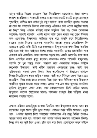মানুষ খাই য় িন জর ম য় ক িব য় িদ য়িছ লন জ মাহন। ঠা া স হ
কাশ ক রিছ লন। “বরযা ী বল ত ব রর সা থ মা ট চার ট মানুষ এ স ছ?
পু রািহত, নািপত আর ব রর ই ব ু? ব াস?” বাবা ব লিছল বুঝ ত পার ছা
না কন মা পাস পাট িভসার খরচ নই? ওিদ কও তা ও দর অনু ান আ ছ
না িক?” িক এিদ ক সিত ই কান অনু ান িছল না। কান লাকজন
আ সিন। সানাই বা জিন। একটা ন াড়া বািড় দ খ বাবার ধু চাখ উিজ য়
জল এ সিছল। ই ুবালার ভাই য়র হাত ধ র ত ুিন চ ল িগ য়িছ লন।
ম য়র মু খর িদ কও তাকা ত পা রনিন। হয় তা বুঝ ত প রিছ লন িক
মারা ক ভুলটা সিত িতিন ক র ফ ল ছন। ই ুবালারও তখন ই করিছল
ছু ট চ ল যাই বাবা ভাই য়র সা থ। য ত পা রনিন। তারও অ নকিদন প র
একবার ভাই এ সিছল। তখন ক ল জ পড় ছ স। এমিন আ সিন। স ক র
িন য় এ সিছল বাবার মৃতু সংবাদ। সবা রও য ত পা রনিন ই ুবালা।
শা িড় য খুব অসু তখন। তারপর আর একবা রর জ ন ও ভাই ক
দ খনিন ই ুবালা। ভাই শহীদ হ য়িছল একা রর যু । ভাই িছল
মুি যা া। দরজা থ ক িবদায় িদ য় এ সিছ লন মা ঠা া ক। বাবা ক
িবদায় িদ য়িছ লন র বািড়র দরজায়। ভাই এ স িদিদ ক দ খ িন য় য ত
চ য়িছল। িক সও জা ন কাথায় িন য় যা ব তার িদিদ ক? আর িকভা ব?
ততিদ ন যু র দামাম ব জ গ ছ। এ কর পর এক াম ল ছ। সবাই ক
হাির য় ই ুবালা এখন একা। তার কালা পাতার িভ ট বািড়র ম তা।
ই ুবালা ভা তর হা ট লর ম তা। বাগা নর পছ ন ঠায় দাঁিড় য় থাকা
নার কল গাছটার ম তা।
এখনও এইসব এ তাটুকুও ভাব ল িচকিচক ক র ই ুবালার চাখ। ম ন হয়
শা রর ওষুধ খ ত বুিঝ ভু ল গ ছন। ব তর ছা ঝাঁিপ খা লন। ওষুধ
খান। ওপ রর জানলা িদ য় সকা লর বাগানটা ক এই ছনু িমি র ল নও
র ম তা ম ন হয়। রা াঘর ভরা খাবার শা িড় দখা ত পা রনিন িঠকই।
িক তাঁর দূর দৃি িছল খর। বুিড় হাত ধ র িন য় এ সিছ লন নতুন বউ ক
 