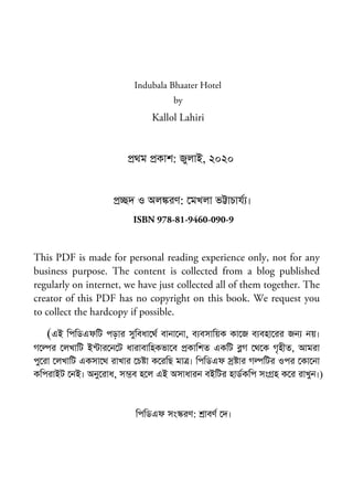 Indubala Bhaater Hotel
by
Kallol Lahiri
থম কাশ: জুলাই, ২০২০
দ ও অল রণ: মখলা ভ াচায ।
ISBN 978-81-9460-090-9
This PDF is made for personal reading experience only, not for any
business purpose. The content is collected from a blog published
regularly on internet, we have just collected all of them together. The
creator of this PDF has no copyright on this book. We request you
to collect the hardcopy if possible.
(এই িপিডএফিট পড়ার সুিবধা থ বানা না, ব বসািয়ক কা জ ব বহা রর জন নয়।
গ র লখািট ই ার ন ট ধারাবািহকভা ব কািশত একিট গ থ ক গৃহীত, আমরা
পু রা লখািট একসা থ রাখার চ া ক রিছ মা । িপিডএফ ার গ িটর ওপর কা না
কিপরাইট নই। অনু রাধ, স ব হ ল এই অসাধারন বইিটর হাডকিপ সং হ ক র রাখুন।)
িপিডএফ সং রণ: াবণ দ।
 
