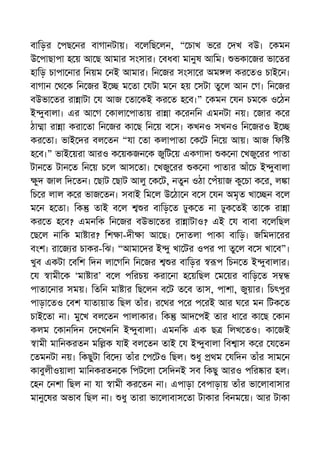 বািড়র পছ নর বাগানটায়। ব লিছ লন, “ চাখ ভ র দখ বউ। কমন
উ পাছাপা হ য় আ ছ আমার সংসার। বধবা মানুষ আিম। ভকা জর ভা তর
হািড় চাপা নার িনয়ম নই আমার। িন জর সংসা র অম ল কর তও চাই ন।
বাগান থ ক িন জর ই ম তা যটা ম ন হয় সটা তু ল আন গ। িন জর
বউভা তর রা াটা য আজ তা কই কর ত হ ব।” কমন যন চম ক ও ঠন
ই ুবালা। এর আ গ কালা পাতায় রা া ক রনিন এমনটা নয়। জার ক র
ঠা া রা া করা তা িন জর কা ছ িন য় ব স। কখনও সখনও িন জরও ই
কর তা। ভাই দর বল তন “যা তা কলাপাতা ক ট িন য় আয়। আজ িফি
হ ব।” ভাই য়রা আরও ক য়কজন ক জুিট য় একগাদা ক না খজু রর পাতা
টান ত টান ত িন য় চ ল আস তা। খজু রর ক না পাতার আঁ চ ই ুবালা
ুদ জাল িদ তন। ছাট ছাট আলু ক ট, নতুন ওঠা পঁয়াজ কু চা ক র, ল া
িচ র লাল ক র ভাজ তন। সবাই িম ল উ ঠা ন ব স যন অমৃত খা ন ব ল
ম ন হ তা। িক তাই ব ল র বািড় ত ঢুক ত না ঢুক তই তা ক রা া
কর ত হ ব? এমনিক িন জর বউভা তর রা াটাও? এই য বাবা ব লিছল
ছ ল নািক মা ার? িশ া-দী া আ ছ। দাতলা পাকা বািড়। জিমদা রর
বংশ। রা জ র চাকর-িঝ। “আমা দর ই ু খা টর ওপর পা তু ল ব স খা ব”।
খুব একটা বিশ িদন লা গিন িন জর র বািড়র প িচন ত ই ুবালার।
য ামী ক ‘মা ার’ ব ল পিরচয় করা না হ য়িছল ম য়র বািড় ত স
পাতা নার সময়। িতিন মা ার িছ লন ব ট ত ব তাস, পাশা, জুয়ার। িচৎপুর
পাড়া তও বশ যাতায়াত িছল তাঁর। র থর প র প রই আর ঘ র মন িটক ত
চাই তা না। মু খ বল তন পালাকার। িক আদ পই তার ধা র কা ছ কান
কলম কানিদন দ খনিন ই ুবালা। এমনিক এক ছ িলখ তও। কা জই
ামী মািনকরতন মি ক যাই বল তন তাই য ই ুবালা িব াস ক র য তন
তমনটা নয়। িকছুটা িব দ তাঁর প টও িছল। ধু থম যিদন তাঁর সাম ন
কাবুলীওয়ালা মািনকরতন ক িপট লা সিদনই সব িকছু আরও পির ার হল।
হন নশা িছল না যা ামী কর তন না। এপাড়া বপাড়ায় তাঁর ভা লাবাসার
মানু ষর অভাব িছল না। ধু তারা ভা লাবাস তা টাকার িবনম য়। আর টাকা
 