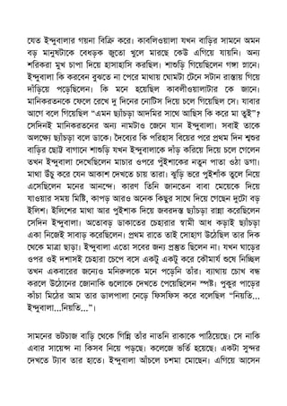 যত ই ুবালার গয়না িবি ক র। কাবিলওয়ালা যখন বািড়র সাম ন অমন
বড় মানুষটা ক বধড়ক জু তা খু ল মার ছ কউ এিগ য় যায়িন। অন
শিরকরা মুখ চাপা িদ য় হাসাহািস করিছল। শা িড় িগ য়িছ লন গ া া ন।
ই ুবালা িক কর বন বুঝ ত না প র মাথায় ঘামটা ট ন সটান রা ায় িগ য়
দাঁিড় য় প ড়িছ লন। িক ম ন হ য়িছল কাবলীওয়ালাটার ক জা ন।
মািনকরতন ক ফ ল র খ িদ নর নািটস িদ য় চ ল িগ য়িছল স। যাবার
আ গ ব ল িগ য়িছল “এমন ছ াঁচড়া আদিমর সা থ আিছস িক ক র মা তুই”?
সিদনই মািনকরত নর অন নামটাও জ ন যান ই ুবালা। সবাই তা ক
অল ছ াঁচড়া ব ল ডা ক। দ ব র িক পিরহাস িব য়র প র থম িদন র
বািড়র ছা বাগা ন শা িড় যখন ই ুবালা ক দাঁড় কির য় িদ য় চ ল গ লন
তখন ই ুবালা দ খিছ লন মাচার ওপ র পুঁইশা কর নতুন পাতা ওঠা ডগা।
মাথা উঁচু ক র যন আকাশ দখ ত চায় তারা। ঝুিড় ভ র পুইশাঁক তু ল িন য়
এ সিছ লন ম নর আন । কারণ িতিন জান তন বাবা ম য় ক িদ য়
যাওয়ার সময় িমি , কাপড় আরও অ নক িকছুর সা থ িদ য় গ ছন টা বড়
ইিলশ। ইিল শর মাথা আর পুইশাক িদ য় জবরদ ছ াঁচড়া রা া ক রিছ লন
সিদন ই ুবালা। অ তাবড় ডাকা তর চহারার ামী আধ কড়াই ছ াঁচড়া
একা িন জই সাবাড় ক রিছ লন। থম রা ত তাই সাহাগ উ ঠিছল তার িদক
থ ক মা া ছাড়া। ই ুবালা এ তা স বর জন ত িছ লন না। যখন ঘা ড়র
ওপর ওই দশাসই চহারা চ প ব স একটু একটু ক র কৗমায ষ িনি ল
তখন একবা রর জ ন ও মিন ল ক ম ন প ড়িন তাঁর। ব াথায় চাখ ব
কর ল উ ঠা নর জানািক লা ক দখ ত প য়িছ লন । পুকুর পা ড়র
কাঁচা িম ঠর আম তার ডালপালা ন ড় িফসিফস ক র ব লিছল “িনয়িত...
ই ুবালা...িনয়িত...”।
সাম নর ভটচাজ বািড় থ ক িগি তাঁর নাতিন রাকা ক পািঠ য় ছ। স নািক
এবার সা য় না িকসব িন য় পড় ছ। ক ল জ ভিত হ য় ছ। একটা সু র
দখ ত ট াব তার হা ত। ই ুবালা আঁচ ল চশমা মা ছন। এিগ য় আ সন
 
