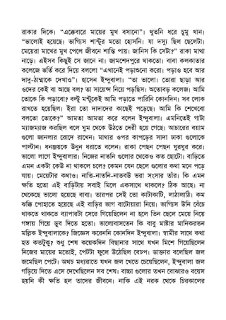 রাকার িদ ক। “এ বা র মা য়র মুখ বসা না”। থুতিন ধ র চুমু খান।
“ভা লাই হ য় ছ। ভািগ স শা ুর ম তা হাসিন। যা দসু িছল ছ লটা।
ম য়রা মা খর মুখ প ল জীব ন শাি পায়। জািনস িক সটা?” রাকা মাথা
না ড়। এইসব িকছুই স জা ন না। জাম শদপু র থাক তা। বাবা কলকাতার
ক ল জ ভিত ক র িদ য় বল লা “এখা নই পড়া না ক রা। পড়াও হ ব আর
দা -ঠা া ক দখাও”। হা সন ই ুবালা। “তা ভা লা। তারা ছাড়া আর
ও দর কই বা আ ছ বল? তা সা য় িন য় পড়িছস। অ তাবড় ক লজ। আিম
তা ক িক পড়া বা? ব ু ম ু কই আিম পড়া ত পািরিন কানিদন। সব লাক
রাখ ত হ য়িছল। ইরা তা দাদা দর কা ছই প ড় ছ। আিম িক শ খ বা
বল তা তা ক?” আমতা আমতা ক র ব লন ই ুবালা। এমিন তই গাটা
ম াজম াজ করিছল ব ল ঘুম থ ক উঠ ত দরী হ য় গ ছ। আচা রর বয়াম
লা জানলার রা দ রা খন। মাথার ওপর কাপ ড়র সাদা ঢাকা লা ক
পা ান। ধন য় ক উনুন ধরা ত ব লন। রাকা পছন পছন ঘুরঘুর ক র।
ভা লা লা গ ই ুবালার। িন জর নাতিন লার থ কও কত ছা টা। বািড় ত
এমন একটা কউ না থাক ল চ ল? কমন যন ছ ল লার কথা ম ন প ড়
যায়। ম য়টার কথাও। নািত-নাতিন-নাতবউ ভরা সংসার তাঁর। িক এমন
িত হ তা এই বািড়টায় সবাই িম ল একসা থ থাক ল? িঠক আ ছ। না
থ ক ছ ভা লা হ য় ছ বাবা। তারপর সই তা কাটাকািট, লাঠালািঠ। কম
ঝি পাহা ত হ য় ছ এই বািড়র ভাগ বা টায়ারা িন য়। ভািগ স উিন বঁ চ
থাক ত থাক ত ব াপারটা স র িগ য়িছ লন না হ ল িতন ছ ল ম য় িন য়
গ ায় িগ য় ডুব িদ ত হ তা। ভা লাবাস তন িক বাবু মা ার মািনকরতন
মি ক ই ুবালা ক? িজ স ক রনিন কানিদন ই ুবালা। ামীর সা থ কথা
হত কতটুকু? ধু শষ ক য়কিদন িবছানার সা থ যখন িম শ িগ য়িছ লন
িন জর মা য়র ম তাই, পটটা ফু ল উ ঠিছল বঢপ। ডা ার ব লিছল জল
জ মিছল প ট। অথচ মধ রা ত যখন জল খ ত চ য়িছ লন, ই ুবালা জল
গিড় য় িদ ত এ স দ খিছ লন সব শষ। বা া লার তখন বাঝারও ব য়স
হয়িন কী িত হল তা দর জীব ন। নািক এই নরক থ ক িচরকা লর
 