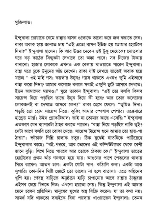 মুি লাভ।
ই ুবালা রায়া ক ন ম রা ার বাসন লা ক ভা লা ক র জল ঝরা ত দন।
রাকা অবাক হ য় জান ত চায় “এই এ তা বাসন ইউজ হয় তামার হা ট ল
িদদা?” ই ুবালা হা সন। িক আর উ র দ বন ওই টুকু ম য় ক? দাতলার
ঘ র বড় কা ঠর িস ুকটা দখা ল তা অ া পা ব। সব িন জর টাকায়
বানা না। হাজার লাক ক এখনও এক বলায় খাওয়া ত পা রন ই ুবালা।
রা া ঘ র ঢু ক উনু নর আঁচ দ খন। রাকা যাই দখ ছ তা তই অবাক হ য়
যা “ ওহ মাই গস। কয়লার উনুন? গ াস থাক ত এখনও তুিম এইভা ব
রা া ক রা িদদা? আমার ক ল জ বল ল সবাই এ ুিন ছু ট আস ব দখ ত।
ইভন আমা দর ম ামও।” ঘু র তাকান ই ুবালা। “এই তা বলিল িকসব
সা য় িন য় পড়িছস তা ত উনুন িদ য় কী হ ব? আর তার ক ল জর
লাকজনই বা দখ ত আস ব কন?” রাকা হ স ফ ল। “তুিমও িদদা।
পড়িছ তা হাম সা য় িন য়। কুিকং আমার শাল পপার। এ বা র
হা ড মা । উইথ াকিটকাল। তাই না তামার কা ছ এ সিছ।” ই ুবালা
এত ণ যন ব াপারটা ঠাহর কর ত পা রন। “রা া িন য় পড়িছস নািক তুই?
সটা আ গ বলিব তা বাকা ম য়। সা য় টা য় ন আমার তা হাত-পা
ঠা া”। ভটচাজ িগি চালাক চতুর। িঠক বু ঝই নাতিন ক পািঠ য় ছ
ই ুবালার কা ছ। “বই-প র, আর তা দর ওই কি উটা রর থ ক বশী
জা ন বুিড়। িশ খ িন ত পার ল আর তা ক ঠকায় ক।” ই ুবালা ভা তর
হা ট লর থম আঁচ গনগ ন হ য় যায়। আ নর পা শ পত লর থালায়
িস ধ রা খন। আতপ চাল। একটা গাটা পান। কাঁঠািল কলা। একটা আ
সুপাির। কানিদন িমি জা ট তা ভা লা। না হ ল বাতাসা। এ ত অি দব
খুিশ হয়। গর বািড় ত অনু া ন হািড় চাপা নার আ গ রা ার ঠাকুররা
এইসব চ য় িচন ত িনত। এখ না হয় তা নয়। িক ই ুবালা এই আচার
ম ন চ লন িতিদন। মানু ষর মু খর অ িবি ক রন। যা তা কথা নয়।
সামথ যিদ থাক তা সবাই ক িবনা পয়সায় খাওয়া তন ই ুবালা। তমন
 