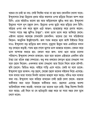 খ র য নই তা নয়। সই িল র খাতা না হয় অন কানিদন খালা যা ব।
ই ুবালার ঠা া উনু নর থম আঁ চ কয়লার ওপর ছিড় য় িদ তন অ ক র
িচিন। এ ত আঁচটাও ভা লা হয় আর অি দব ক তু ও করা হয়। ই ুবালা
উনু নর পা শ ধূপ ল দন। উনু নর ওপর মু ঠা ক র ছিড় য় দন িচিন।
আঁ চর ওপর ধক ক র ল ও ঠ আ ন। হাত জাড় ক র নাম ক রন।
“সবার পা ত অ জুিগও ঠাকুর”। রাকা ড াব ড াব ক র তািক য় দ খ।
এইসব তা দর ক ল জ শখায়িন কানিদন। তা দর তা সব মিডউলার
িক চন। আধুিনক ইকুইপ ম । জল গরম কর ত হ ল জা টাইমার িদ য়
দাও। ই ুবালা বড় হািড় ত জল বসান। মু খা উনু ন আর একটা ত বসান
বড় লাহার কড়াই। গরম হ য় গ ল মু গর ডাল ভাজ ত থা কন। কমন ক র
ডাল আ াজ কর ত হয়। কমন ক র জল। মাথা ন ভা ত চা লর
পিরমাপ। ই ুবালা শখান রাকা ক। ম ন ম ন ভা বন এইভা ব একিদন তাঁর
ঠা া তা তাঁ ক রা া শখা তা। ধু কত রক মর ফাড়ন হ তা স লা সব
ম ন র খ িদ তন। এখনকার রাকা স লা তার ট া ব িল খ রা খ চটপট।
ছিব তা ল। িভিডও ক র। বাই র গািড় এ স থা ম। কউ মা ব ল ডা ক।
ই ুবালা ঘু র তাকান। বড় ছ ল, ম জা ছ ল তা দর বউ দর িন য় এ স ছ।
যাক বাবার মারা যাবার িদনটা তা দর তাহ ল ম ন আ ছ। যিদও ম ন থাকার
কথা নয়। ই ুবালা ম ন কির য় রাখ তন সই ছা বলা থ ক। র ক
অ ীকার করা মা ন িন জ ক অ ীকার করা। ছ লরা এ স ছ অবশ
তািরখটা ক ল ক রই। বাবা ক তা তা দর ম ন নই। িক িব শষ িদনটা
ম ন আ ছ। এই িদ ন মা য ছ াঁচড়াটা রা া ক র তা সারা বছর যন মু খ
ল গ থা ক।
 