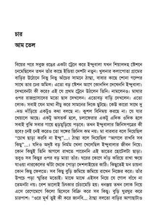 চার
আম তল
িব য়র প র সবুজ র ঙর একটা ন ক র ই ুবালা যখন িশয়ালদহ শ ন
ন মিছ লন তখন তাঁর কা ছ ইি য়া দশটা নতুন। খুলনার কলা পাতা া মর
বািড়র উ ঠা ন িনভু িনভু আঁ চর সাম ন ঠা া, বাবার কা ছ শানা গ র
সা থ তার ঢর অিমল। এ তা বড় শন আ গ কানিদন দ খনিন ই ুবালা।
দখ বনটা কী ক র? এই য থম ন উঠ লন িতিন। নাম লনও। মাথার
ওপর রাজ াসা দর ম তা ছাদ দখ লন। এ তাবড় বািড় দখ লন। এ তা
লাক। সবাই যন মাথা নীচু ক র সাম নর িদ ক ছুট ছ। কউ কা রা সা থ
-দ দাঁিড় য় একটুও কথা বল ছ না। কুশল িবিনময় কর ছ না। য যার
খয়া ল আ ছ। একটু অসতক হ ল, চলা ফরার একটু এিদক ওিদক হ ল
সবাই বুিঝ সবার গা য় ড়মুিড় য় পড় ব। তখন ই ুবালার িজিনসপ র কী
হ ব? নই নই ক রও তা স র িজিনস কম নয়। মা বারবার ব ল িদ য়িছল
“ চাখ ছাড়া করিব না ই ু”...। ঠা া ব ল িদ য়িছল “আগ ল রাখিব সব
িকছু”...। যিদও অদৃ বড় িনমম খলা খ লিছল ই ুবালার জীবন িন য়।
কান িকছুই িতিন আগ ল রাখ ত পা রনিন এই ভা তর হা টলটা ছাড়া।
তবুও সব িকছুর ওপর বড় মায়া তাঁর। ঘ রর কা ণ দাঁড় কির য় রাখা য়
যাওয়া নার ক লর ঝাঁটা থ ক পাড়া দশলাই য়র কািঠ। িকছু তই মন চায়না
কান িকছু ফল ত। সব িকছু বুিড় জিম য় জিম য় রা খন িন জর ক র। তাঁর
উপ চ পড়া ৃিতর ম তাই। মা ঝ মা ঝ এইসব িন য় য গাল বাঁ ধ না
তমনটা নয়। বশ ভা লাই িচৎকার চঁচা মিচ হয়। ধন য় তখন লাক িন য়
এ স র গ ম গ িক লা িহ স ব িবি ক র সব িকছু। বুিড় ঘুরঘুর ক র
চারপাশ। “ও র মূখ তুই কী ক র জানিব... ঠা া বল তা বািড়র আগাছাটাও
 