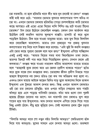 তা দরকাির। না হ ল হিরমিত খা ব কী? আর ধ দ বই বা কন?” ধন য়
কাঁই মাই ক র ও ঠ। “বারবার তামার খুলনার কলা পাতার গ িনও না
তা মা। এখা ন তামার কাথায় হিরমিত? পাড়া দশলাই য়র কািঠ তামার
কা ছ আগাছা? এই এ তা এ তা িঘ য়র খািল িশিশ? রঙ চ ট যাওয়া িট নর
তার ?” টান ম র উ ঠা ন ফ লিছল ধন য়। কমন যন আতনাদ ক র
উ ঠিছল সই কতিদন আ গর ফুলছাপ বা টা। ডালাটা হাঁ ক র খু ল
প ড়িছল উ ঠা ন। িঠক ম র যাওয়া মানু ষর ম তা। তার মুখ িদ য় িকলিবল
ক র ব রাি ল আর শালা। তারাও যন জ র পর জ খুলনার
কলা পাতার িন য় বংশ িব ার ক র চ ল ছ। “এটা তুই িক করিল ধন য়?
এটা তার কা ছ পুর না তার ব ল ম ন হল?” ই ুবালা এিগ য় যাি লন
একটু একটু ক র। “আমার িব য়র সময় বাবা িক নিছ লন ঢাকা থ ক।
তারপর িতন ট নদী পার ক র িন য় িগ য়িছ লন খুলনা। সখান থ ক এই
কলকাতা।” ধন য় য় যাওয়া নার কল ঝাঁটায় আর শালা মার ত মার ত
ব ল “তাহ লই বু ঝ দ খা আর ওর জবন দীপ থাক ত পা র?” ছ াঁত
ক র বু ক বা জ যন ধন য়র কথা। তার র জীবন দীপ িনভ ত পা র
তাহ ল ই ুবালার নয় কন? তাঁরও তা কম পথ অিত ম করা হ লা না।
এখনও কান মায়ায় আট ক আ ছন িতিন? ঘাড় তু ল আকা শর িদ ক তাকান
ই ুবালা এক টুক রা আকাশ দখার জন । িক এখা ন আকাশ কাথায়?
ওই তা চার কা নর চৗখুি । তার ওপ র বািড়র পছ নর আম গাছটা
ঝাঁকড়া হ য় এ স প ড় ছ খািনকটা ভত র। কাঁচা আম লা যন পু
হ য় ছ ী র রা দর খর তা প। মন খারাপটা যন কাথাও ঝুপ ক র
গা য়ব হ য় যায় ই ুবালার। আম দখার আন এিগ য় য ত িগ য় পা য়
িকছু একটা ঠ ক। নীচু হ য় কুিড় য় নন। সই ক বকার থম ন চড়ার
িটিকট।
“িবলািত আমড়া খা ব গা নতুন বউ? িবলািত আমড়া?” ফিরওয়ালা হাঁক
িদ য় যায় কামড়ায়। মু খর সাম ন এ ন দখায় আমড়া লা। তত ণ
 