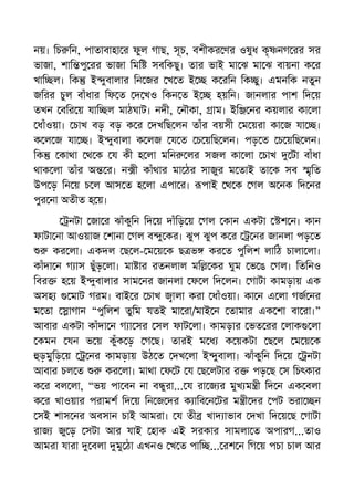 নয়। িচ িন, পাতাবাহা র ফুল গাছ, সূচ, বশীকর ণর ওষুধ কৃ নগ রর সর
ভাজা, শাি পু রর ভাজা িমি সবিকছু। তার ভাই মা ঝ মা ঝ বায়না ক র
খাি ল। িক ই ুবালার িন জর খ ত ই ক রিন িক ু। এমনিক নতুন
জিরর চুল বাঁধার িফ ত দ খও িকন ত ই হয়িন। জানলার পাশ িদ য়
তখন বির য় যাি ল মাঠঘাট। নদী, নৗকা, াম। ইি নর কয়লার কা লা
ধাঁওয়া। চাখ বড় বড় ক র দখিছ লন তাঁর বয়সী ম য়রা কা জ যা ।
ক ল জ যা । ই ুবালা ক লজ য ত চ য়িছ লন। পড় ত চ য়িছ লন।
িক কাথা থ ক য কী হ লা মিন লর সজল কা লা চাখ টা বাঁধা
থাক লা তাঁর অ র। ন ী কাঁথার মা ঠর সাজুর ম তাই তা ক সব ৃিত
উপ ড় িন য় চ ল আস ত হ লা এপা র। পাই থ ক গল অ নক িদ নর
পুর না অতীত হ য়।
নটা জা র ঝাঁকুিন িদ য় দাঁিড় য় গল কান একটা শ ন। কান
ফাটা না আওয়াজ শানা গল ব ু কর। ঝুপ ঝুপ ক র নর জানলা পড় ত
কর লা। একদল ছ ল- ম য় ক ছ ভ কর ত পুিলশ লািঠ চালা লা।
কাঁদা ন গ াস ছুঁড় লা। মা ার রতনলাল মি কর ঘুম ভ ঙ গল। িতিনও
িবর হ য় ই ুবালার সাম নর জানলা ফ ল িদ লন। গাটা কামড়ায় এক
অসহ মাট গরম। বাই র চাখ ালা করা ধাঁওয়া। কা ন এ লা গজ নর
ম তা াগান “পুিলশ তুিম যতই মা রা/মাই ন তামার এক শা বা রা।”
আবার একটা কাঁদা ন গ া সর সল ফাট লা। কামড়ার ভত রর লাক লা
কমন যন ভ য় কুঁক ড় গ ছ। তারই ম ধ ক য়কটা ছ ল ম য় ক
ড়মুিড় য় নর কামড়ায় উঠ ত দখ লা ই ুবালা। ঝাঁকুিন িদ য় নটা
আবার চল ত কর লা। মাথা ফ ট য ছ লটার র পড় ছ স িচৎকার
ক র বল লা, “ভয় পা বন না ব ুরা... য রা জ র মুখ ম ী িদ ন এক বলা
ক র খাওয়ার পরামশ িদ য় িন জ দর ক ািব ন টর ম ী দর পট ভরা ন
সই শাস নর অবসান চাই আমরা। য তী খাদ াভাব দখা িদ য় ছ গাটা
রাজ জু ড় সটা আর যাই হাক এই সরকার সামলা ত অপারগ...তাও
আমরা যারা বলা মু ঠা এখনও খ ত পাি ... রশ ন িগ য় পচা চাল আর
 