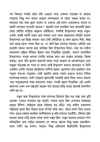 গম িকন ত পারিছ তাঁরা যিদ এ লা যারা একদম পার ছন না তা দর
সাহা য িকছু দান ক রন তাহ ল লাক লা না খ য় অ ত মর ব না।
কম রড দয়া ক র ভু ল যা বন না এখনও এই দ শ এক বলাও খাবার না
জাটা লা কর সংখ াটা অ নক।” ছ লটা ব ল চ লিছল আর ক য়কিট ছ ল
ম য় কৗ টা নািড় য় অনুদান চাইিছ লা। সবটাই ই ুবালার কা ছ নতুন।
একটা তারই বয়সী ম য় তার সাম ন এ স যখন অনুদা নর কৗ টা ধর লা
ই ুবালার খুব ই কর লা তার সই কৗ টা ত আনা হ লও িদই। িক
তার কা ছ কান পয়সা িছল না। গা ভিত িছল সানার গয়নায়। কৗ টা ধরা
ম য়টা কমন অবাক হ য় তািক য় িছল ই ুবালার িদ ক। তার বর মা ার
রতনলাল মি ক িখঁিচ য় উঠ ল স র িগ য়িছল ম য়টা। খারাপ ল গিছল
ই ুবালার। মানুষ লার প টর ভা তর জন ওরা রা ায় ন ম ছ। িভ
কর ছ। তারা যিদ বলা ভর পট খ ত পা র তাহ ল য দার গাড়ায় এ স
অভু দাঁড়া স পা ব না কন? সই ই ুবালা তখনও জান তন না িতিন
একিদন একটা ভা তর হা ট লর মািলক হ বন। বলায় তাঁর হা ট ল পাত
পড় ব অসংখ মানু ষর। সই হা টল থ ক পয়সা ছাড়াও খাবার িবিলর
ব াব থাক ব। সটা স রর ালাময়ী সম য়ই হাক িক া তারও অ নক
প র মানুষ লার কাজ হারা নার সময়। সবাই জ ন িগ য়িছল এই একটা
জায়গায় এমন এক অ পূণা আ ছন যাঁর ভা তর হাঁিড় কা রা জ ন ই কানিদন
খািল হয় না।
নতুন ক ন ই ুবালার স মালপ িহ স ব িছল বড় ন া করা িট
তার । দা নর বাস নর বড় ঘড়াটা। বাবার হা ত িছল ওপা রর বাজা রর
জাড়া ইিলশ। ভাই রর হা ত দই য়র বড় হাঁিড়। বাবু মা ার রতনলাল
মি কর হা ত িছল িব য়র ছাতা িনপাট ভাঁজ করা। কাঁ ধ ফলা িছল দা নর
শাল। হা ত চকচক করিছল আশীবা দর ভির সানার আংিটটা। শ ন ন
থাম ল ব রর বািড় থ ক লাক আসা দ র িছল। নতুন ক ন ক যভা ব গ
িন য়িছল তার বািড়র লা করা স আরও অ নক িকছু ভ ব র খিছল।
ব া পািট। রঙ মশাল। ফানুস। িক এইস বর িছ ট ফাঁটা ই ুবালার
 