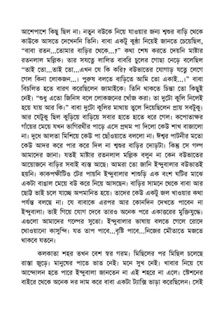 আ শপা শ িকছু িছল না। নতুন বউ ক িন য় যাওয়ার জন র বািড় থ ক
কাউ ক আস ত দ খনিন িতিন। বাবা একটু কু া িন য়ই জান ত চ য়িছল,
“বাবা রতন... তামার বািড়র থ ক...?” কথা শষ কর ত দয়িন মা ার
রতনলাল মি ক। তার সয লািলত বাবির চু লর গাছা ন ড় ব লিছল
“তাই তা...তাই তা...এখন য িক কির? বউভা তর যাগাড় য ল গ
গল িকনা লাকজন...। পু ষ বল ত বািড় ত আিম তা একাই...।” বাবা
িবচিলত হ ত বারণ ক রিছ লন জামাই ক। িতিন থাক ত িচ া তা িকছুই
নই। “ ধু এ তা িজিনস ব ল লাকজ নর খাঁজ করা। তা টা কুিল িন লই
হ য় যায় আর িক।” বাবা টা কুিলর মাথায় তু ল িদ য়িছ লন ায় সবটুকু।
আর যটুকু িছল কুিড় য় বািড় য় সবার হা ত হা ত ধ র গল। ক পাতা র
গাঁ য়র ম য় যখন ভািগরথীর পা ড় এ স থম পা িদ লা কউ শাখ বাজা লা
না। ধ আলতা িমিশ য় কউ পা ছাঁওয়া ত বল লা না। ঈ র পাটনীর ম তা
কউ আদর ক র পার ক র িদল না র বািড়র দাড়টা। িক স গ
আমা দর জানা। যতই মা ার রতনলাল মি ক বলুন না কন বউভা তর
আ য়াজ ন বািড়র সবাই ব আ ছ। আমরা তা জািন ই ুবালার বউভাতই
হয়িন। কাকপ ীিটও টর পায়িন ই ুবালার শা িড় এক বংশ ঘিটর মা ঝ
একটা বাঙাল ম য় বউ ক র িন য় আস ছন। বািড়র সাম ন থ ক বাবা আর
ছা ভাই চ ল যা অপমািনত হ য়। তা দর কউ একটু জল খাওয়ার কথা
পয বল ছ না। য বাবা ক এরপর আর কানিদন দখ ত পা বন না
ই ুবালা। ভাই িগ য় যাগ দ ব তারও অ নক প র একা রর মুি যু ।
এ লা আমা দর গ র সু তা। ই ুবালার ভাষায় বল ত গ ল রা দ
থাওয়া না কাসুি । যত তাপ পা ব...বৃি পা ব...িন জর মৗতা ত মজ ত
থাক ব যত ন।
কলকাতা শহর তখন বশ র গরম। িমিছ লর পর িমিছল চ ল ছ
রা া জু ড়। মানু ষর পা ত ভাত নই। ম ন সুখ নই। খাবার িন য় য
আ ালন হ ত পা র ই ুবালা জান তন না এই শহ র না এ ল। শ নর
বাই র থ ক অ নক দর দাম ক র বাবা একটা ট াি ভাড়া ক রিছ লন। সই
 