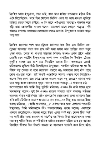 ট াি র ম ধ ই ুবালা, তার ভাই, বাবা আর মা ার রতনলাল মি ক িঠক
এঁ ট িগ য়িছ লন। স িছল সইসব িজিনস লা যা আজ ধন য় কুিড় য়
বািড় য় ফ ল িদ ত চাই ছ। ও িক জা ন এই লার মাহা ? গজগজ ক র
বুিড় ভাঙা তার টার সাম ন ব সন। তত ণ ডা ল ফাড়ন প ড় ছ। নটা
বাজ ত চল লা। ক ল জর ছ ল লা খ ত আস ব। ই ুবালার কা জর তাড়া
প ড় যায়।
ট াি র জানলার পাশ আর নর জানলার ধার িঠক এক িজিনস নয়।
নর জানলার পা শ কত াম নদী জলা জ ল আর ট াি র পা শ ধুই
ধূসর শহর। খ ত না পাওয়া মানু ষর িমিছল। তখনও থম ন ওঠার
ঘারটা যন কা টিন ই ুবালার। অ অ মাথাটাও িক টলিছল নর
লুিনর সা থ? তার রশ র য় িগ য়িছল অ নক িদন। কলকাতায় এ সই
মিন ল ক লুিক য় িচিঠ িল খিছ লন ই ুবালা। “জািনস মিন ল স য িক
ভীষণ ব তা ক না ব ল বাঝা ত পার বা না। আমা দর সই বাঁশ গা ছ
দাল খাওয়ার ম তা। তুই িন ই এ তািদ ন ঢাকায় পড় ত চ ল িগ য়িছস?
অ নক িকছু দখা হ য় গ ছ তার? অ নক নতুন ব ু হ য় ছ? আমার কথা
ম ন প ড় আর? বাস দর পুকুর। খানার ধা রর ল াঙড়া...। গাজ নর মাঠ...।
ক পাতা র ঘাট আিম িকছু ভুিলিন মিন ল। এখনও িক নািন স হ ল
িবষাদিস ু প ড়ন? তুই িক এখনও রা তর আঁধা র বাঁিশ বাজাস? ল নর
আ লায় পিড়স ন ীকাঁথার মাঠ? ঢাকা ত িক তার দখা হ লা আমা দর ি য়
কিব জসীমউ ী নর সা থ? আমার য সব কথা...সব িকছু ব জান ত ই
কর ছ মিন ল...। আিম য তা ক...।” এরপর আর লখা এ গা ত পা রনিন
ই ুবালা। িতিন মিন ল ক কী? ভা লাবা সন? পছ ক রন? একসা থ
থাক ত চ য়িছ লন? িন জর কা ছ উ র লা নয়। যমন িঠক
নয় ামী- ীর ম ধ ভা লাবাসা আ দৗও হয় িকনা। িক া ভা লাবাসার অপর
নাম ধু শরীর িকনা। য শরীরটা ক মা ার রতনলাল মি ক তার ছয় বছ রর
িববািহত জীব ন িতন িতন ট বা ার মা বানা নার ফ া ির ক র িদ য় হঠাৎ
 