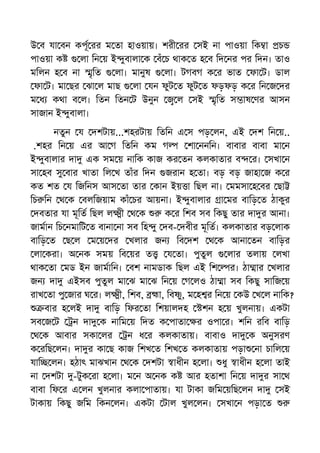 উ ব যা বন কপূ রর ম তা হাওয়ায়। শরী রর সই না পাওয়া িক া চ
পাওয়া ক লা িন য় ই ুবালা ক বঁ চ থাক ত হ ব িদ নর পর িদন। তাও
মিলন হ ব না ৃিত লা। মানুষ লা। টগবগ ক র ভাত ফা ট। ডাল
ফা ট। মা ছর ঝা ল মাছ লা যন ফুট ত ফুট ত ফড়ফড় ক র িন জ দর
ম ধ কথা ব ল। িতন িতন ট উনুন ল সই ৃিত স াষ ণর আসন
সাজান ই ুবালা।
নতুন য দশটায়...শহরটায় িতিন এ স পড় লন, এই দশ িন য়..
.শহর িন য় এর আ গ িতিন কম গ শা ননিন। বাবার বাবা মা ন
ই ুবালার দা এক সম য় নািক কাজ কর তন কলকাতার ব র। সখা ন
সা হব সু বার খাতা িল খ তাঁর িদন জরান হ তা। বড় বড় জাহা জ ক র
কত শত য িজিনস আস তা তার কান ইয় া িছল না। মমসা হ বর ছা
িচ িন থ ক বলিজয়াম কাঁ চর আয়না। ই ুবালার া মর বািড় ত ঠাকুর
দবতার যা মূিত িছল ল ী থ ক ক র িশব সব িকছু তার দা র আনা।
জামান িচ নমািট ত বানা না সব িহ ু দব- দবীর মূিত। কলকাতার বড় লাক
বািড় ত ছ ল ম য় দর খলার জন িব দশ থ ক আনা তন বািড়র
লা করা। অ নক সময় িব য়র ত য তা। পুতুল লার তলায় লখা
থাক তা মড ইন জামািন। বশ নামডাক িছল এই িশ র। ঠা ার খলার
জন দা এইসব পুতুল মা ঝ মা ঝ িন য় গ লও ঠা া সব িকছু সািজ য়
রাখ তা পু জার ঘ র। ল ী, িশব, া, িব ু, ম হ র িন য় কউ খ ল নািক?
বার হ লই দা বািড় িফর তা িশয়ালদহ শন হ য় খুলনায়। একটা
সব জ ট ন দা ক নািম য় িদত ক পাতা র ওপা র। শিন রিব বািড়
থ ক আবার সকা লর ন ধ র কলকাতায়। বাবাও দা ক অনুসরণ
ক রিছ লন। দা র কা ছ কাজ িশখ ত িশখ ত কলকাতায় পড়া না চািল য়
যাি লন। হঠাৎ মাঝখান থ ক দশটা াধীন হ লা। ধু াধীন হ লা তাই
না দশটা -টুক রা হ লা। ম ন অ নক ক আর হতাশা িন য় দা র সা থ
বাবা িফ র এ লন খুলনার কলা পাতায়। যা টাকা জিম য়িছ লন দা সই
টাকায় িকছু জিম িকন লন। একটা টাল খুল লন। সখা ন পড়া ত
 