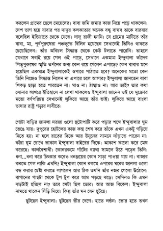 কর লন া মর ছ ল ম য় দর। বাবা জিম জমার কাজ িন য় প ড় থাক লন।
দশ ভাগ হ য় যাবার পর দা র কলকাতার অ নক ব ু বা ব তা ক বারবার
ব লিছল ইি য়া ত থ ক য ত। দা রাজী হনিন। য া মর মািট ত তাঁর
বাবা, মা, পূবপু ষরা প ভূ ত িবিলন হ য় ছন সখা নই িতিনও থাক ত
চ য়িছ লন। তাঁর অিবচল িস া থ ক কউ টলা ত পা রিন। তাহ ল
যখা ন সবাই র য় গল ওই পা ড়, সখা ন একমা ই ুবালা তাঁ দর
িপতৃপু ষর ৃিত তপ নর জন কন র য় গ লন এপা ড়? কন বাবার ম ন
হ য়িছল একমা ই ুবালা কই ওপা র পাঠা ত হ ব? অ ন কর ম তা কন
িতিন িন জও িস া িন লন না এপা র চ ল আসার? ই ুবালা জান তন বাবা
িশকড় ছাড়া হ ত পার তন না। মাও না। ঠা াও না। আর ভাই? তার কথা
সানার আখ র ইিতহা স না লখা থাক লও ই ুবালা জা নন ওই য মু ার
ম তা বণপিরচয় সখা নই লুিক য় আ ছ তাঁর ভাই। লুিক য় আ ছ বাংলা
ভাষার রা গড়ার দাবী ত।
গাটা বািড়র জানলা দরজা লা টাপািট ক র পড়ার শ ই ুবালার ঘুম
ভ ঙ যায়। পু রর হাট লর কাজ ক শষ ক র তাঁ ক এখন একটু গিড় য়
িন ত হয়। না হ ল রা তর িদ ক আর উনু নর সাম ন দাঁড়া ত পা রন না।
কাঁচা ঘুম চা খ তাকান ই ুবালা বাই রর িদ ক। আকাশ কা লা ক র মঘ
ক র ছ। কাল বশাখী। কানরক ম গাঁ টর ব াথা সাম ল উ ঠ প ড়ন িতিন।
ধনা...ধনা ক র িচৎকার ক রও ধন য়র কান সাড়া পাওয়া যায় না। বাজার
কর ত গল নািক এখিন? ই ুবালা কান রক ম ওপ রর ঘ রর জানলা লা
ব করার চ া কর ত লাগ লন আর িঠক তখিন তাঁর নজর গ লা উ ঠা ন।
বাগা নর গাছটা থ ক টুপ টুপ ক র আম পড় ছ ঝ ড়। সিদনও িক এমন
ঝড়টাই হি ল না? ত ব সটা িছল ভার। আর আজ িব কল। ই ুবালা
নাম ত থা কন িসঁিড় িদ য়। িক তাঁর মন যন ছুট ছ।
ছুট ছন ই ুবালা। ছুট ছন তীর ব গ। হা ত ল ন। ভার হ ত তখন
 