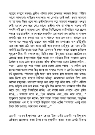 হ য় ছ তাহ ল ভা লা। দীপ এিগ য় গল ভত রর দরজার িদ ক। িসঁিড়র
আ লা ালা লা। বাই রর বারা ার। না কাথাও কউ নই। বার ডাক লা
মা মা ব ল। উ র এ লা না। দীপ িচৎকার ক র ডাক লা ধন য় ক। ধন য়
নই। কমন যন ভ য় প য় গ লা দীপ। যিদ মা সিত না থা ক? এই
কথাটা এই থম ভাব লা যন িসিনয়র িসিট জ নর ক াটাগির ত স ব বশ
কর ত যাওয়া দীপ। এমন ভা ব কানিদন এর আ গ ম ন হয়িন। মা থাক ল
জগৎটা তার এক রকম। আর মা না থাক ল আর এক রকম। বাবা ক তার
ঝাপসা ম ন প ড়। ঘুিড় ওড়া ল বাবা লাটাই ধরা শখা তা। ব স ওইটুকুই।
তার তা তাও এটা ম ন আ ছ ভাই আর বা নর সটুকুও তা ম ন নই।
সবটাই তা িতনজ নর মা ক িঘ র। একবার িক ফান কর ব তাহ ল ভাই ক?
খুকু ক? িক কী বল ব? ছনু িমি র ল ন ই ুবালা ভা তর হা ট ল স
এ স ছ অথচ ই ুবালা ক খুঁ জ পা না? বাই রর িদ ক পাত কা তলায়
উ ঠা নর কা ছ এ স আর একবার কাঁপা কাঁপা গলায় ড ক উঠ লা দীপ...
“মা”। এবার খুব শা গলায় উ র ভ স এ লা “আয়...”। দীপ তার
মা য়র গলা ন ত পল িক মা ক স দখ ত প লা না তখিন। মাবাই লর
টচ ালা লা। “ কাথায় তুিম মা?” আর অবাক হ য় দখ লা তার মা ক।
কাক িভ জ হ য় স র উ ঠা ন ঝাঁকড়া আমগা ছর ডালটার নী চ ব স
আ ছন ই ুবালা। চারপা শ জ ড়া করা ঝ ড় পড়া কাঁচা আম। দীপ এিগ য়
যায়। জিড় য় ধ র তার মা ক। “মা তুিম িঠক আ ছা তা? তামার শরীর িঠক
আ ছ তা? প ড় িগ য়িছ ল নািক? এই বয় স কউ এভা ব এ তা বৃি র
ম ধ ...। আমা ক ধ রা মা...ি জ আমা ক ধ রা...শ ক র ধ রা...।”
ই ুবালা ছ লর হাত ধ রন। সই আ ধা আ লা আ ধা অ কা র, আধুিনক
মাবাই লর এল ই িড লাই ট ই ুবালা ব ল ও ঠন “আমা ক একটু তল
িক ন িদিব খাকা? আম তল বানা বা...।”
এমনটা নয় য ই ুবালার তল কনার টাকা নই। এমনটা নয় ই ুবালা
এইভা ব ছ ল দর কা ছ টাকা চান। কানিদন কা রা কা ছ একটা টাকাও
 