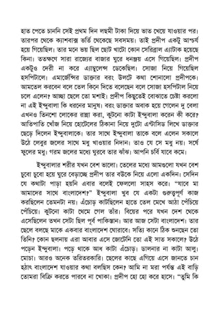 হাত প ত চানিন সই থম িদন লছমী টাকা িদ য় ভাত খ য় যাওয়ার পর।
তারপর থ ক ক াশবা ভিত থ ক ছ সবসময়। তাই দীপ একটু আ য
হ য় িগ য়িছল। তার ম ন ভয় িছল ছাট খা টা কান সির াল এ াটাক হ য় ছ
িকনা। তত ণ সারা রা জ র বাজার ঘু র ধন য় এ স িগ য়িছল। দীপ
একটুও দরী না ক র এ া ু ল ড কিছল। সাজা িন য় িগ য়িছল
হসিপটা ল। এমা জি র ডা ার বরং উল ট কথা শানা লা দীপ ক।
আম তল কর বন ব ল তল িক ন িদ ত ব ল ছন ব ল সাজা হসিপটাল িন য়
চ ল এ লন? আ া ছ ল তা মশাই। দীপ িকছু তই বাঝা ত চ া কর লা
না এই ই ুবালা িক ধর নর মানুষ। বরং ডা ার অবাক হ য় গ লন বলা
এখনও িতন শা লা কর রা া করা, কুট না কাটা ই ুবালা ক রন কী ক র?
আিতপািত খাঁজ িন য় হা ট লর িঠকানা িন য় টা এ ািসড িল খ ডা ার
ছ ড় িদ লন ই ুবালা ক। তার সা থ ই ুবালা তা ক ব ল এ লন সকা ল
উ ঠ লবুর জ লর সা থ মধু খাওয়ার িনদান। তাও য স মধু নয়। স ষ
ফু লর মধু। গরম জ লর ম ধ ঘুর ব তার ঝাঁঝ। আপিন চিব যা ব ক ম।
ই ুবালার শরীর যখন বশ ভা লা। ত লর ম ধ আম লা যখন বশ
চু বা চু বা হ য় ঘু র বড়া দীপ তার বউ ক িন য় এ লা একিদন। সিদন
য কথাটা পাড়া হয়িন এবার ব লই ফল লা সাহস ক র। “যা ব মা
আমা দর সা থ বাংলা দশ?” ই ুবালা খুব য একটা পূণ কাজ
করিছ লন তমনটা নয়। এঁ চাড় কাটিছ লন হা ত তল ম খ আঠা পঁিচ য়
পঁিচ য়। কুট না কাটা থ ম গল তাঁর। িব য়র প র যখন দশ থ ক
এ সিছ লন তখন সটা িছল পূব পািক ান। আর আজ সটা বাংলা দশ। তার
ছ ল বল ছ মা ক একবার বাংলা দশ ঘারা ব। সিত কা ন িঠক ন ছন তা
িতিন? কান ছলনায় এরা আবার এ স জা টিন তা এই সাত সকা ল? উ ঠ
প ড়ন ই ুবালা। প ড় থা ক আধ কাটা এঁ চাড়। ডালনার না কাটা আলু।
মাচা। আরও অ নক তিরতরকাির। ছ লর কা ছ এিগ য় এ স জান ত চান
হঠাৎ বাংলা দশ যাওয়ার কথা বলিছস কন? আিম না মরা পয এই বািড়
তামরা িবি কর ত পার ব না খাকা। দীপ হা হা ক র হা স। “তুিম িক
 