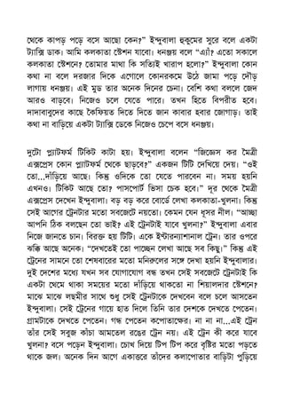 থ ক কাপড় প ড় ব স আ ছা কন?” ই ুবালা কু মর সু র ব ল একটা
ট াি ডাক। আিম কলকাতা শন যা বা। ধন য় ব ল “এ াঁ? এ তা সকা ল
কলকাতা শ ন? তামার মাথা িক সিত ই খারাপ হ লা?” ই ুবালা কান
কথা না ব ল দরজার িদ ক এ গা ল কানরক ম উ ঠ জামা প ড় দৗড়
লাগায় ধন য়। এই মুড তার অ নক িদ নর চনা। বিশ কথা বল ল জদ
আরও বাড় ব। িন জও চ ল য ত পা র। তখন িহ ত িবপরীত হ ব।
দাদাবাবু দর কা ছ কিফয়ত িদ ত িদ ত জান কাবার হবার জাগাড়। তাই
কথা না বািড় য় একটা ট াি ড ক িন জও চ প ব স ধন য়।
টা াটফম িটিকট কাটা হয়। ই ুবালা ব লন “িজ স কর ম ী
এ স কান াটফম থ ক ছাড় ব?” একজন িটিট দিখ য় দয়। “ওই
তা...দাঁিড় য় আ ছ। িক ওিদ ক তা য ত পার বন না। সময় হয়িন
এখনও। িটিকট আ ছ তা? পাস পাট িভসা চক হ ব।” দূর থ ক ম ী
এ স দ খন ই ুবালা। বড় বড় ক র বা ড লখা কলকাতা-খুলনা। িক
সই আ গর নটার ম তা সব জ ট নয় তা। কমন যন ধূসর নীল। “আ া
আপিন িঠক বল ছন তা ভাই? এই নটাই যা ব খুলনা?” ই ুবালা এবার
িন জ জান ত চান। িবর হয় িটিট। এ ক ই ারন াশানাল ন। তার ওপ র
ঝি আ ছ অ নক। “ দখ তই তা পা ন লখা আ ছ সব িকছু।” িক এই
নর সাম ন তা শষবা রর ম তা মিন লর স দখা হয়িন ই ুবালার।
ই দ শর ম ধ যখন সব যাগা যাগ ব তখন সই সব জ ট নটাই িক
একটা থ ম থাকা সম য়র ম তা দাঁিড় য় থাক তা না িশয়ালদার শ ন?
মা ঝ মা ঝ লছমীর সা থ ধু সই নটা ক দখ বন ব ল চ ল আস তন
ই ুবালা। সই নর গা য় হাত িদ ল িতিন তার দশ ক দখ ত প তন।
ামটা ক দখ ত প তন। গ প তন ক পাতা র। না না না...এই ন
তাঁর সই সবুজ কাঁচা আম তল র ঙর ন নয়। এই ন কী ক র যা ব
খুলনা? ব স প ড়ন ই ুবালা। চাখ িদ য় িটপ িটপ ক র বৃি র ম তা পড় ত
থা ক জল। অ নক িদন আ গ একা র তাঁ দর কলা পাতার বািড়টা পুিড় য়
 