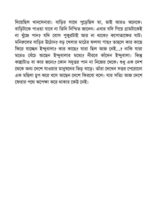 িদ য়িছল খান সনারা। বািড়র সা থ পু ড়িছল মা, ভাই আরও অ ন ক।
বািড়টা ক পাওয়া যা ব না িতিন িনি ত জা নন। এবার যিদ িগ য় ামটা কই
না খুঁ জ পান? যিদ বাস পুকুরটাই আর না থা ক? ক পাতা র ঘাট।
মিন লর বািড়র উ ঠান? বড় খলার মা ঠর ফলসা গাছ? তাহ ল কার কা ছ
িফ র যা ন ই ুবালা? কার কা ছ? যারা িছল আজ নই...? নািক যারা
ম রও বঁ চ আ ছন ই ুবালার ম ধ ? নীর ব কাঁ দন ই ুবালা। িক
কা াটাও বা কার জ ন ? কান স র পান না িন জর থ ক। ধু এক দশ
থ ক অন দ শ যাওয়ার মানুষ দর িভড় বা ড়। তাঁরা দ খন স র প রা না
এক মিহলা চুপ ক র ব স আ ছন দ শ িফর বা ব ল। যার সিত আজ দ শ
ফরার প থ অ প া ক র থাকার কউ নই।
 